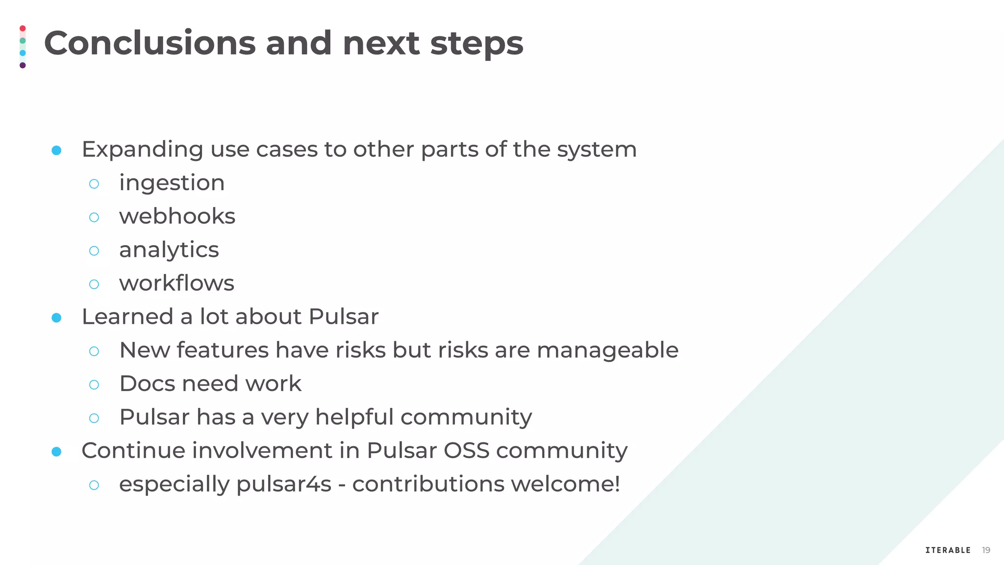 Conclusions and next steps
19
● Expanding use cases to other parts of the system
○ ingestion
○ webhooks
○ analytics
○ workﬂows
● Learned a lot about Pulsar
○ New features have risks but risks are manageable
○ Docs need work
○ Pulsar has a very helpful community
● Continue involvement in Pulsar OSS community
○ especially pulsar4s - contributions welcome!
 