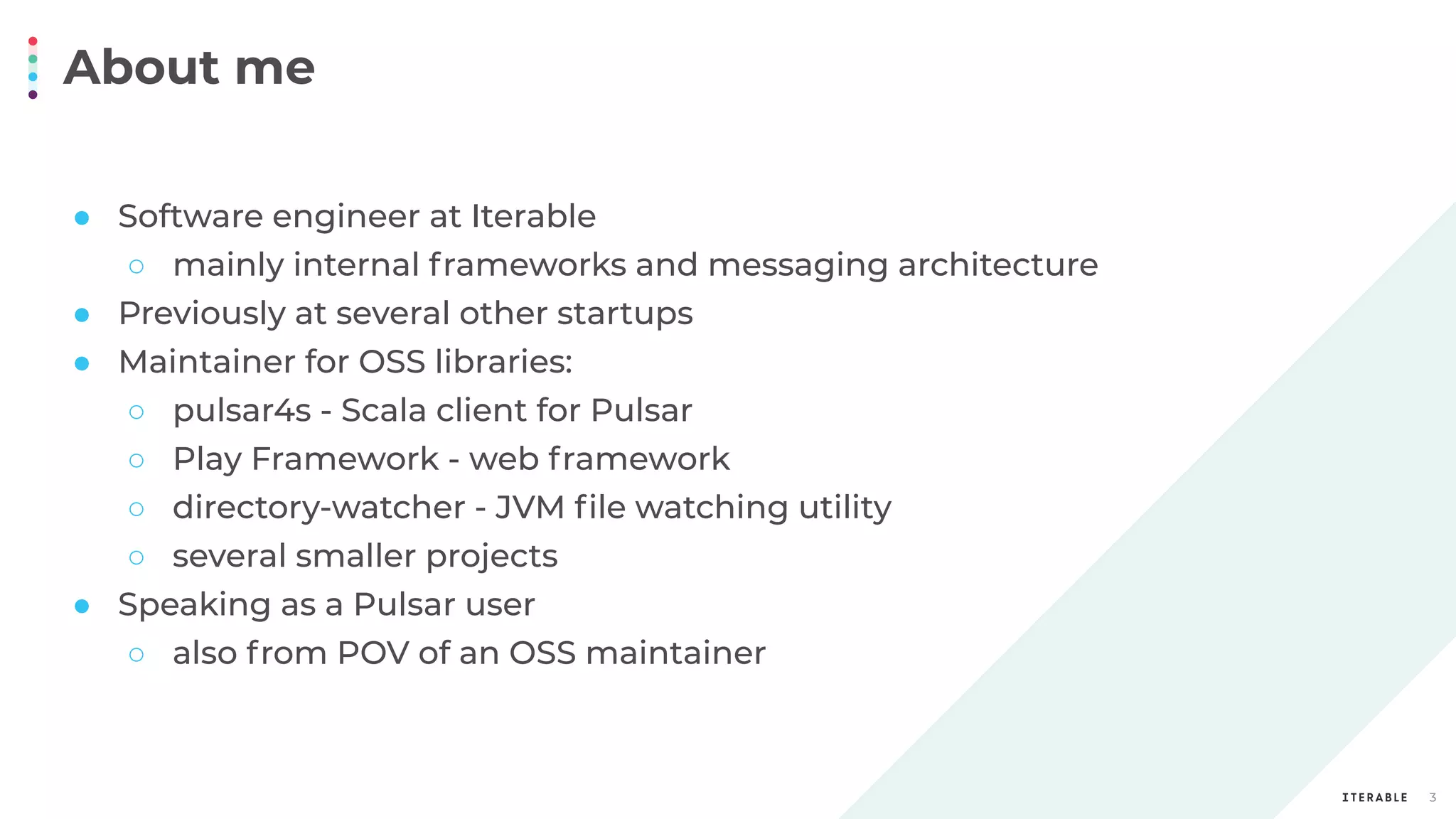 About me
3
● Software engineer at Iterable
○ mainly internal frameworks and messaging architecture
● Previously at several other startups
● Maintainer for OSS libraries:
○ pulsar4s - Scala client for Pulsar
○ Play Framework - web framework
○ directory-watcher - JVM ﬁle watching utility
○ several smaller projects
● Speaking as a Pulsar user
○ also from POV of an OSS maintainer
 