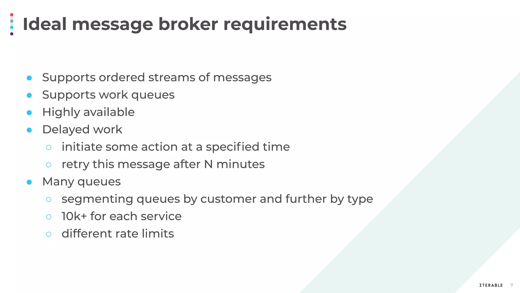 Ideal message broker requirements
7
● Supports ordered streams of messages
● Supports work queues
● Highly available
● Delayed work
○ initiate some action at a speciﬁed time
○ retry this message after N minutes
● Many queues
○ segmenting queues by customer and further by type
○ 10k+ for each service
○ different rate limits
 