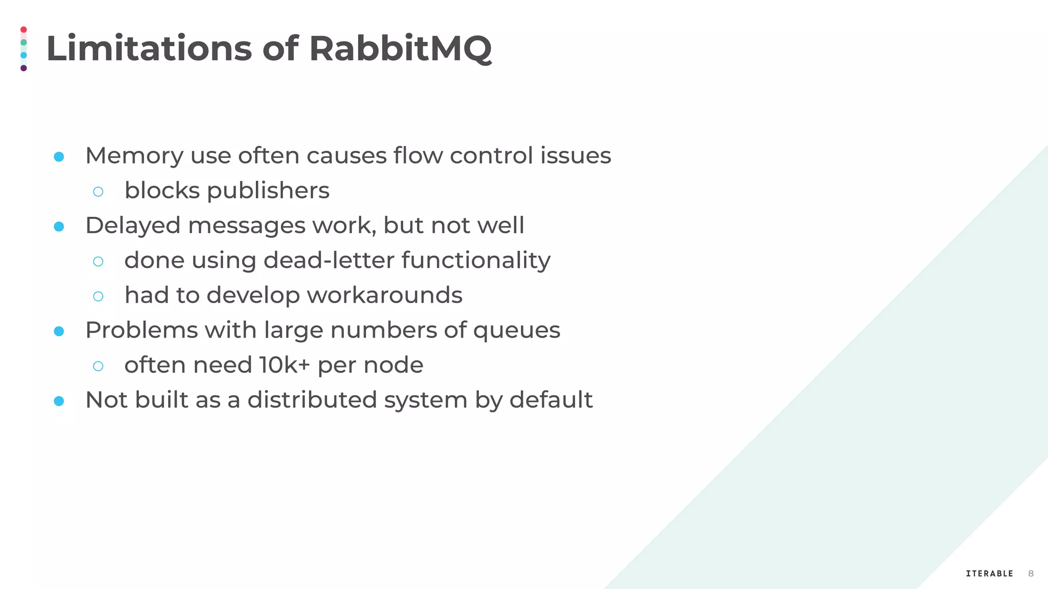 Limitations of RabbitMQ
8
● Memory use often causes ﬂow control issues
○ blocks publishers
● Delayed messages work, but not well
○ done using dead-letter functionality
○ had to develop workarounds
● Problems with large numbers of queues
○ often need 10k+ per node
● Not built as a distributed system by default
 