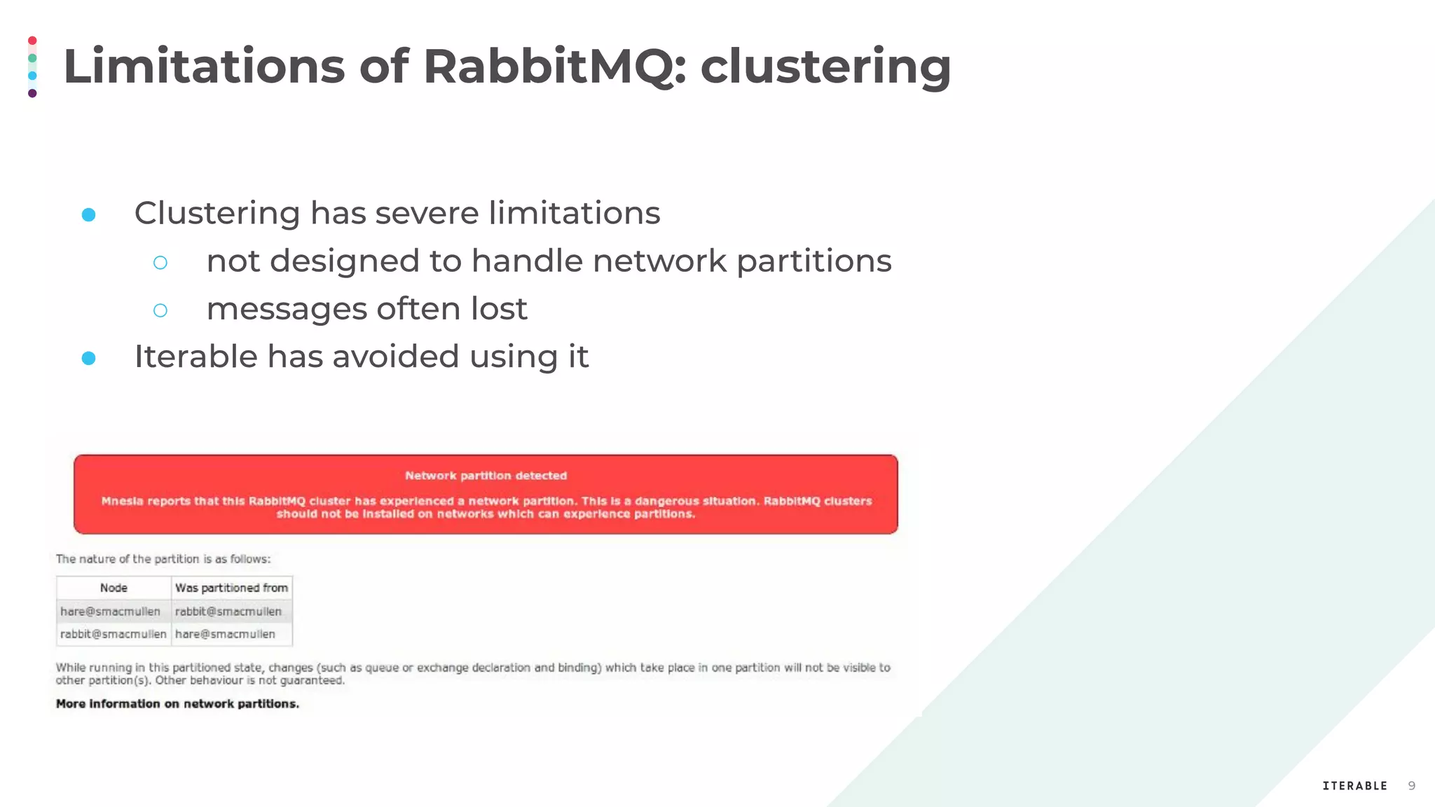 Limitations of RabbitMQ: clustering
9
● Clustering has severe limitations
○ not designed to handle network partitions
○ messages often lost
● Iterable has avoided using it
 