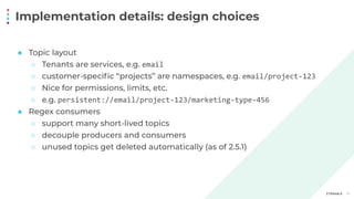 Implementation details: design choices
13
● Topic layout
○ Tenants are services, e.g. email
○ customer-speciﬁc “projects” are namespaces, e.g. email/project-123
○ Nice for permissions, limits, etc.
○ e.g. persistent://email/project-123/marketing-type-456
● Regex consumers
○ support many short-lived topics
○ decouple producers and consumers
○ unused topics get deleted automatically (as of 2.5.1)
 
