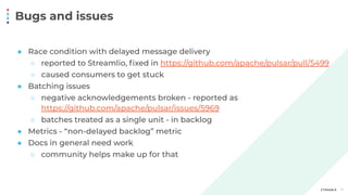 Bugs and issues
17
● Race condition with delayed message delivery
○ reported to Streamlio, ﬁxed in https://github.com/apache/pulsar/pull/5499
○ caused consumers to get stuck
● Batching issues
○ negative acknowledgements broken - reported as
https://github.com/apache/pulsar/issues/5969
○ batches treated as a single unit - in backlog
● Metrics - “non-delayed backlog” metric
● Docs in general need work
○ community helps make up for that
 