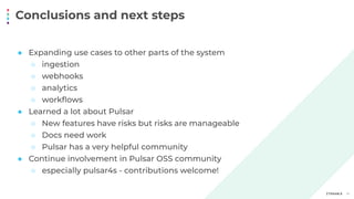 Conclusions and next steps
19
● Expanding use cases to other parts of the system
○ ingestion
○ webhooks
○ analytics
○ workﬂows
● Learned a lot about Pulsar
○ New features have risks but risks are manageable
○ Docs need work
○ Pulsar has a very helpful community
● Continue involvement in Pulsar OSS community
○ especially pulsar4s - contributions welcome!
 