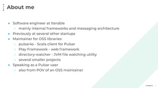 About me
3
● Software engineer at Iterable
○ mainly internal frameworks and messaging architecture
● Previously at several other startups
● Maintainer for OSS libraries:
○ pulsar4s - Scala client for Pulsar
○ Play Framework - web framework
○ directory-watcher - JVM ﬁle watching utility
○ several smaller projects
● Speaking as a Pulsar user
○ also from POV of an OSS maintainer
 