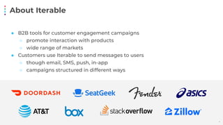 About Iterable
4
● B2B tools for customer engagement campaigns
○ promote interaction with products
○ wide range of markets
● Customers use Iterable to send messages to users
○ though email, SMS, push, in-app
○ campaigns structured in different ways
 