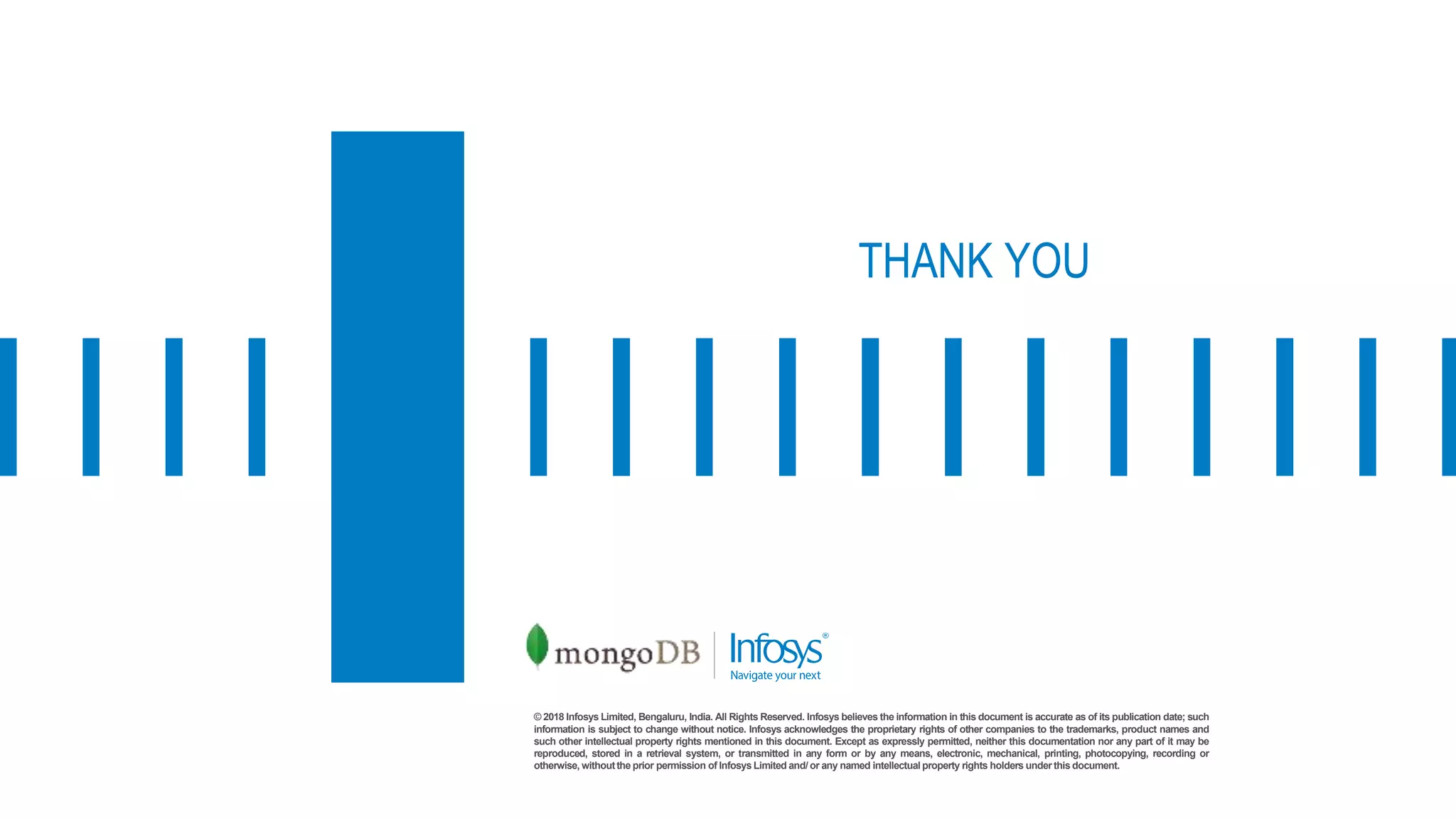 © 2018 Infosys Limited, Bengaluru, India. All Rights Reserved. Infosys believes the information in this document is accurate as of its publication date; such
information is subject to change without notice. Infosys acknowledges the proprietary rights of other companies to the trademarks, product names and
such other intellectual property rights mentioned in this document. Except as expressly permitted, neither this documentation nor any part of it may be
reproduced, stored in a retrieval system, or transmitted in any form or by any means, electronic, mechanical, printing, photocopying, recording or
otherwise, withoutthe prior permission of Infosys Limited and/ or any named intellectual property rights holders under this document.
THANK YOU
 