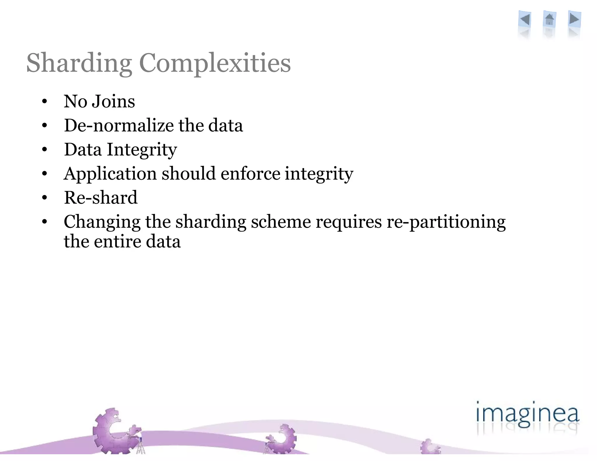 Sharding Complexities
 •   No Joins
 •   De-normalize the data
 •   Data Integrity
 •   Application should enforce integrity
 •   Re-shard
 •   Changing the sharding scheme requires re-partitioning
     the entire data
 