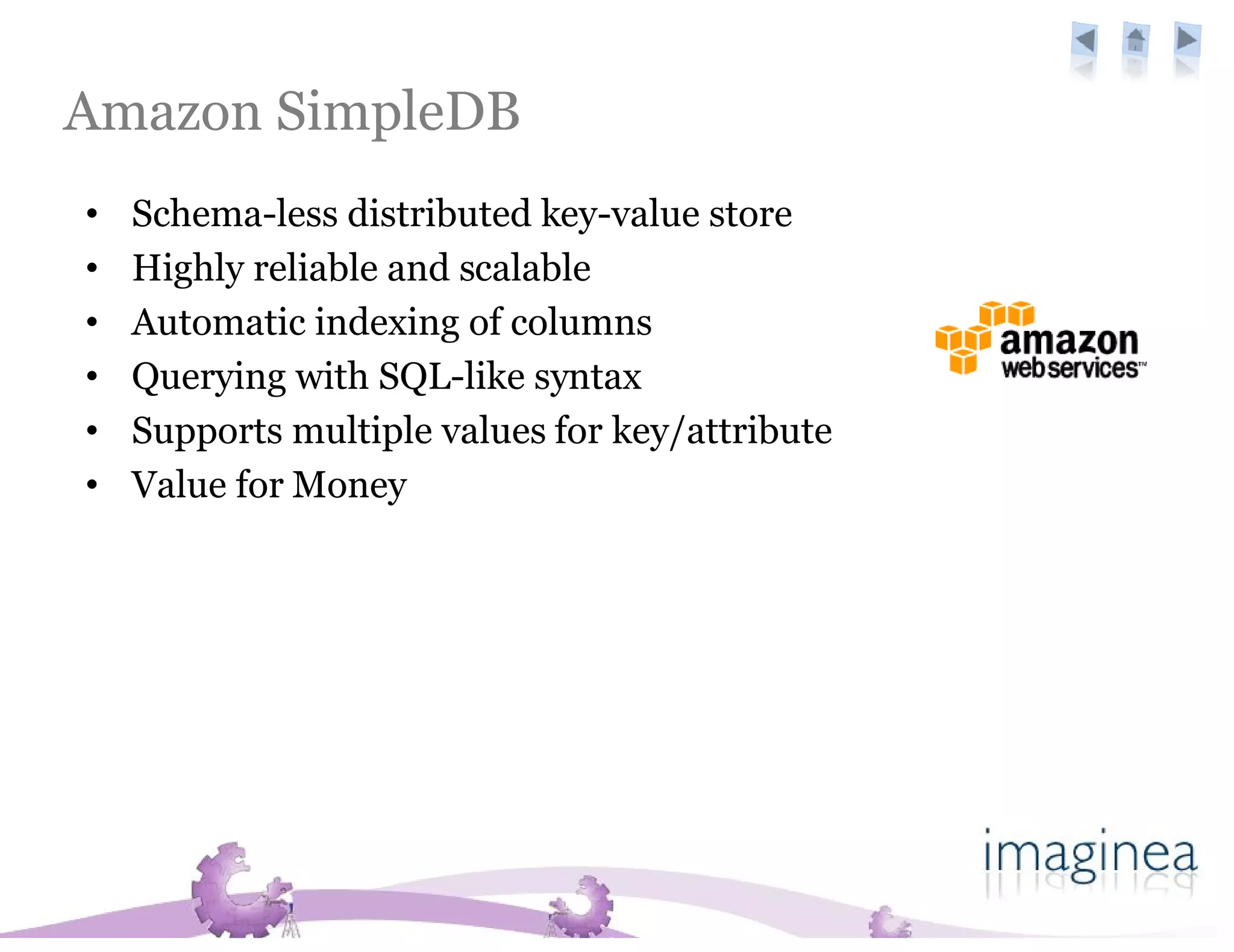 Amazon SimpleDB
•   Schema-less distributed key-value store
•   Highly reliable and scalable
•   Automatic indexing of columns
•   Querying with SQL-like syntax
•   Supports multiple values for key/attribute
•   Value for Money
 