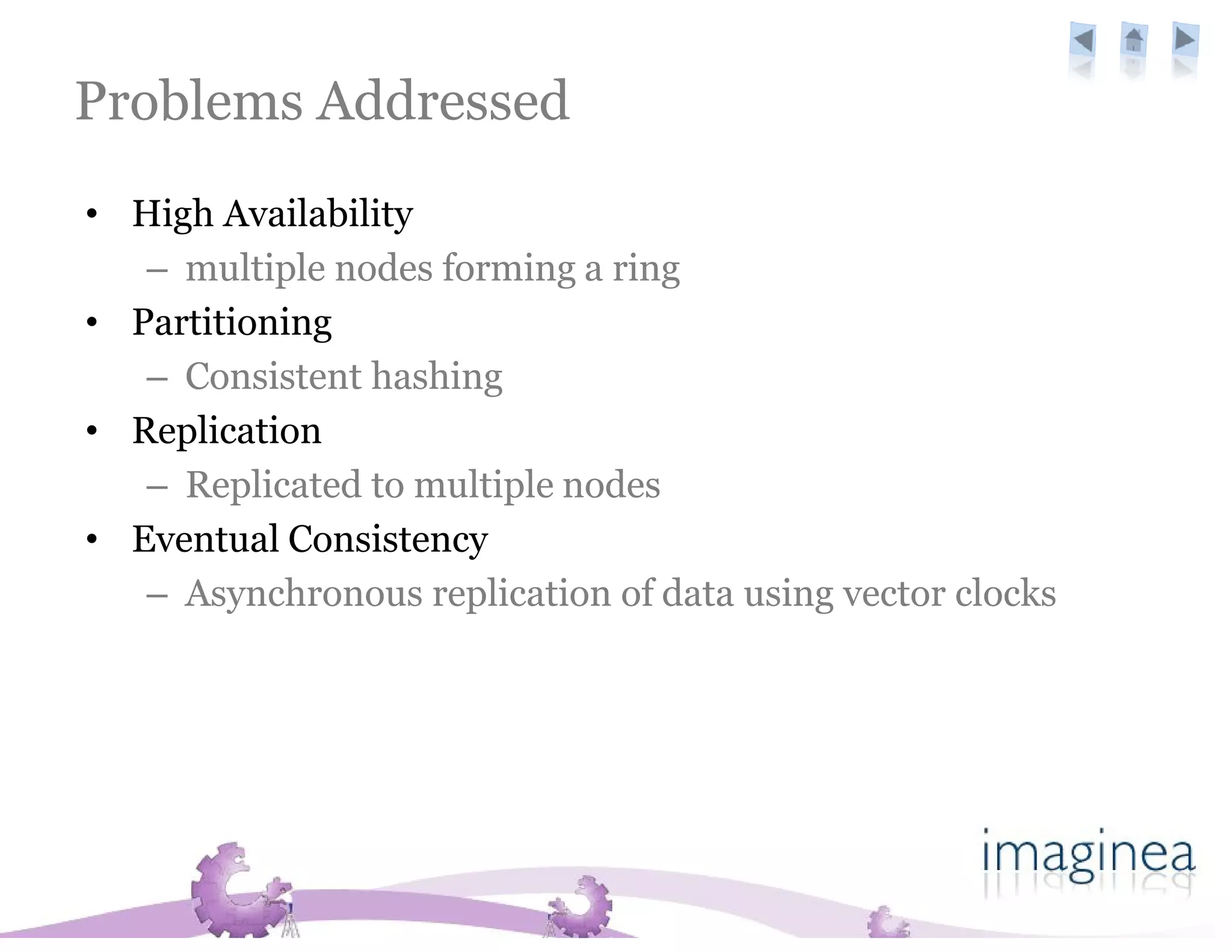 Problems Addressed
• High Availability
   – multiple nodes forming a ring
• Partitioning
   – Consistent hashing
• Replication
   – Replicated to multiple nodes
• Eventual Consistency
   – Asynchronous replication of data using vector clocks
 