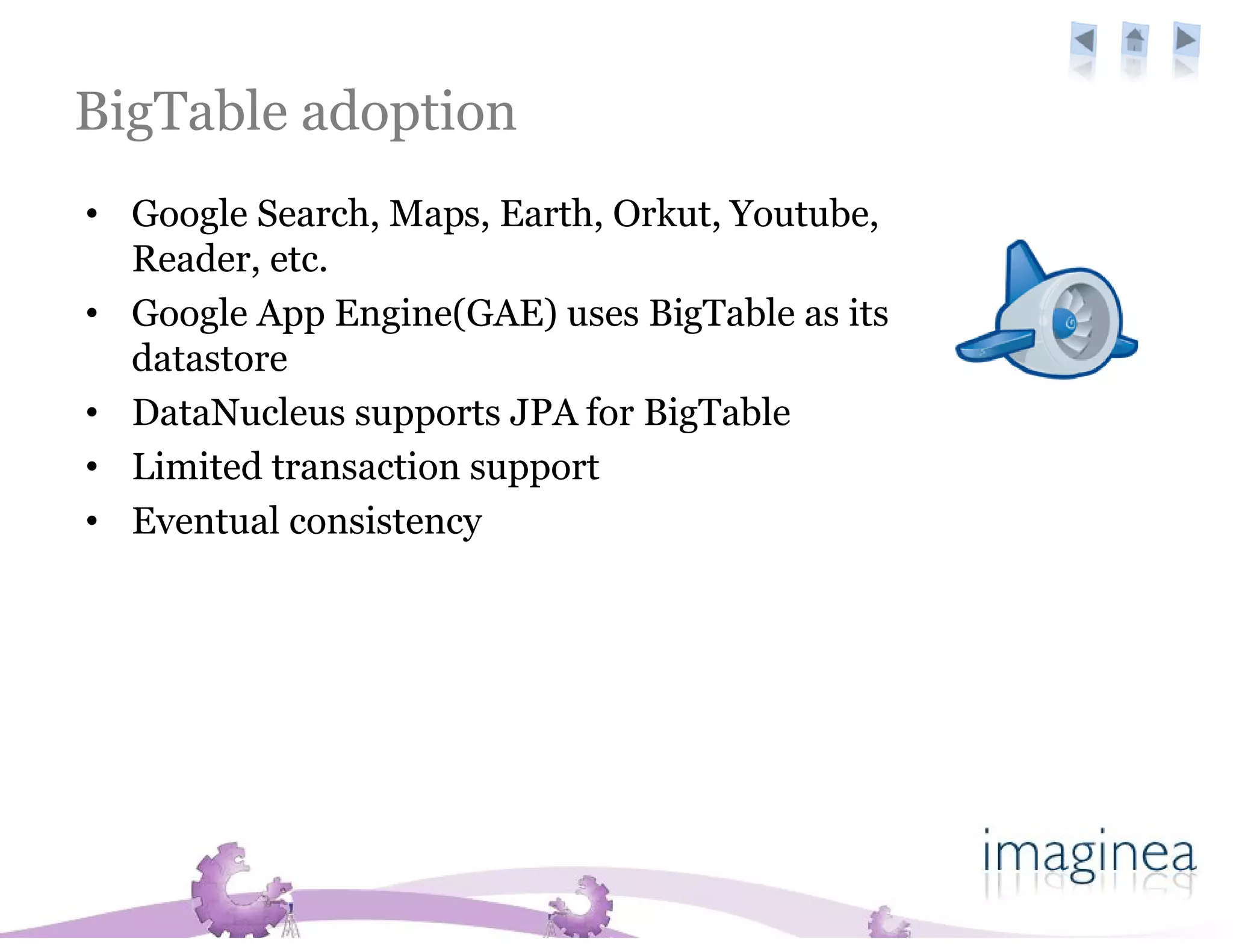 BigTable adoption
• Google Search, Maps, Earth, Orkut, Youtube,
  Reader, etc.
• Google App Engine(GAE) uses BigTable as its
  datastore
• DataNucleus supports JPA for BigTable
• Limited transaction support
• Eventual consistency
 