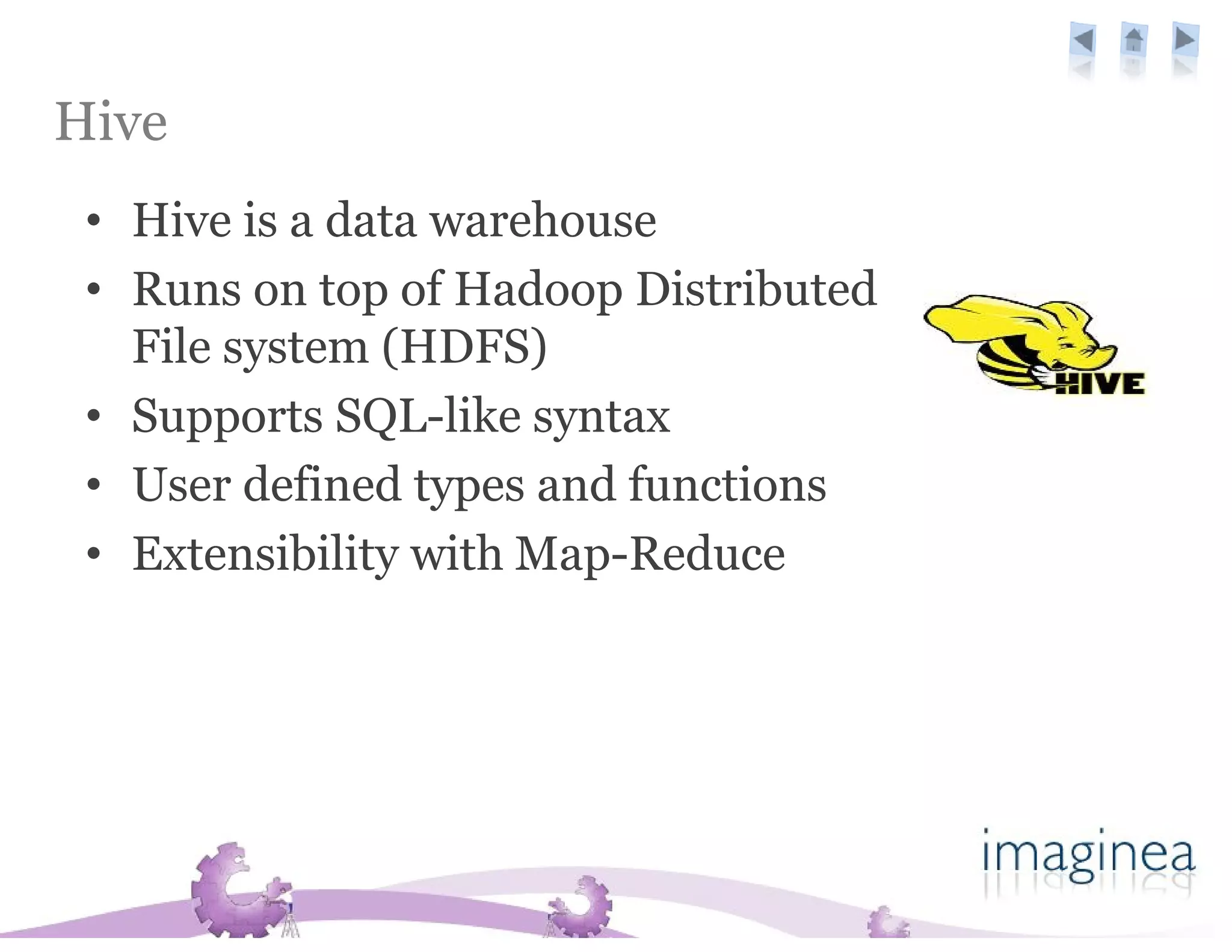 Hive
 • Hive is a data warehouse
 • Runs on top of Hadoop Distributed
   File system (HDFS)
 • Supports SQL-like syntax
 • User defined types and functions
 • Extensibility with Map-Reduce
 