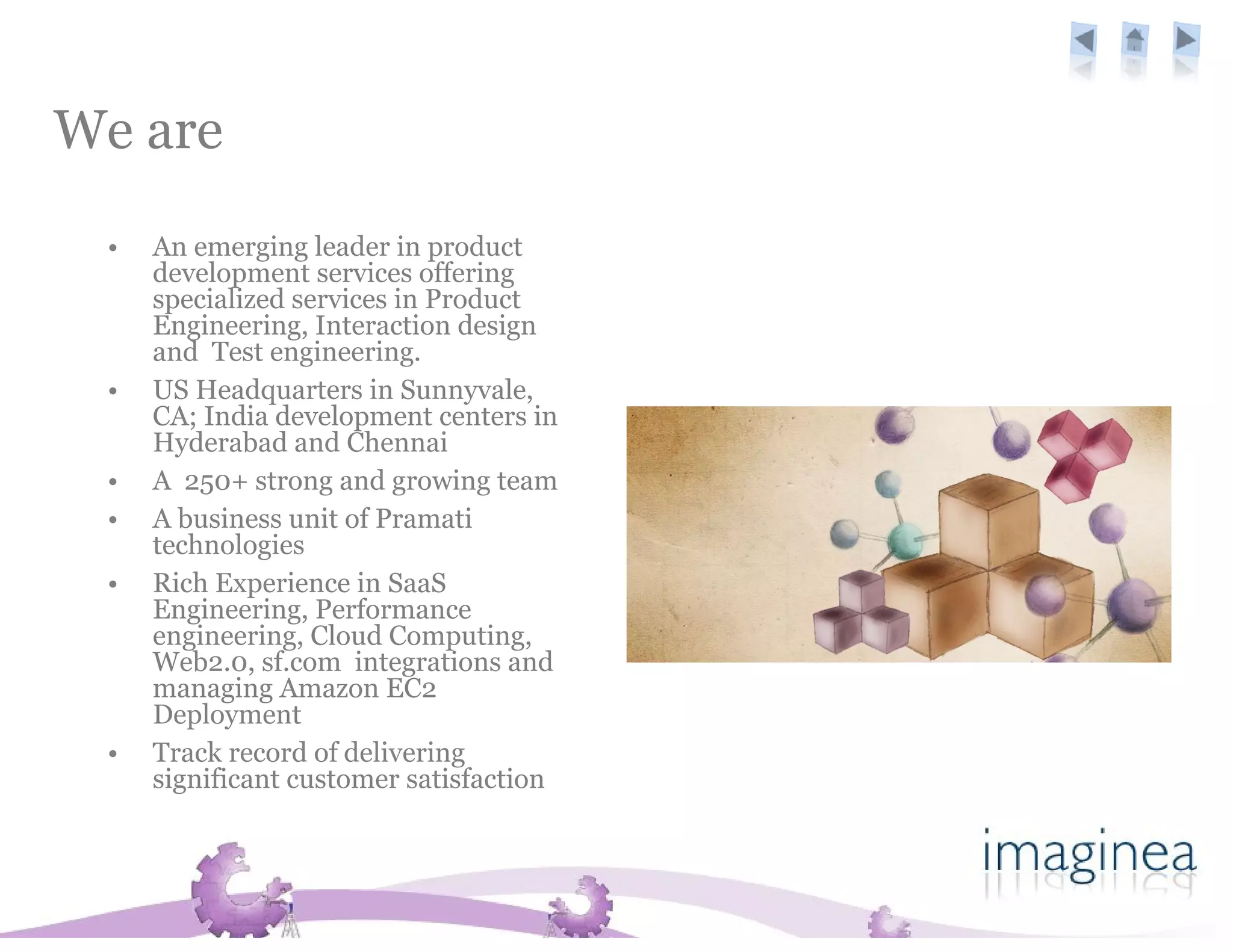 We are
 •   An emerging leader in product
     development services offering
     specialized services in Product
     Engineering, Interaction design
     and Test engineering.
 •   US Headquarters in Sunnyvale,
     CA; India development centers in
     Hyderabad and Chennai
 •   A 250+ strong and growing team
 •   A business unit of Pramati
     technologies
 •   Rich Experience in SaaS
     Engineering, Performance
     engineering, Cloud Computing,
     Web2.0, sf.com integrations and
     managing Amazon EC2
     Deployment
 •   Track record of delivering
     significant customer satisfaction
 