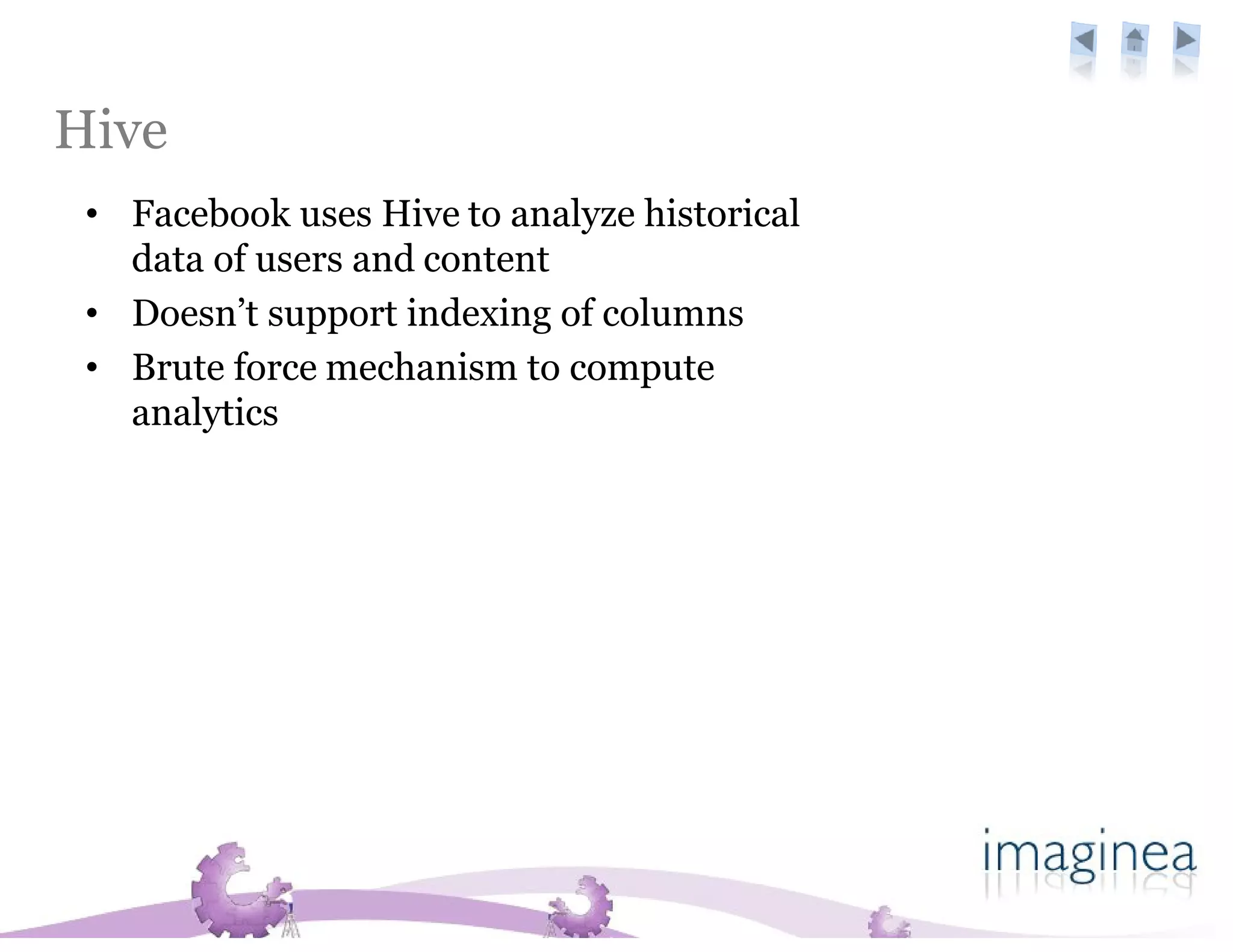 Hive adoption
 • Facebook uses Hive to analyze historical
   data of users and content
 • Doesn’t support indexing of columns
 • Brute force mechanism to compute
   analytics
 