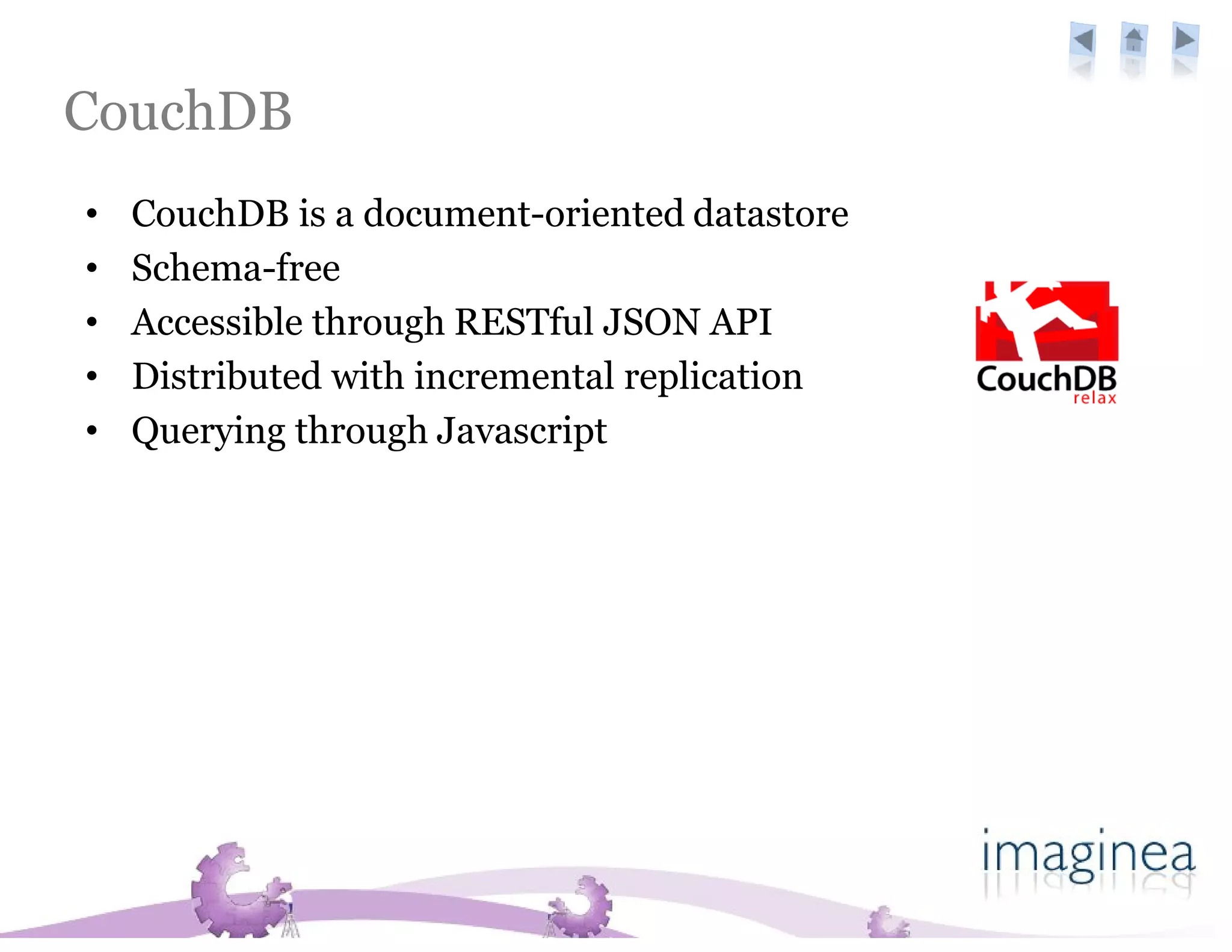 CouchDB
•   CouchDB is a document-oriented datastore
•   Schema-free
•   Accessible through RESTful JSON API
•   Distributed with incremental replication
•   Querying through Javascript
 