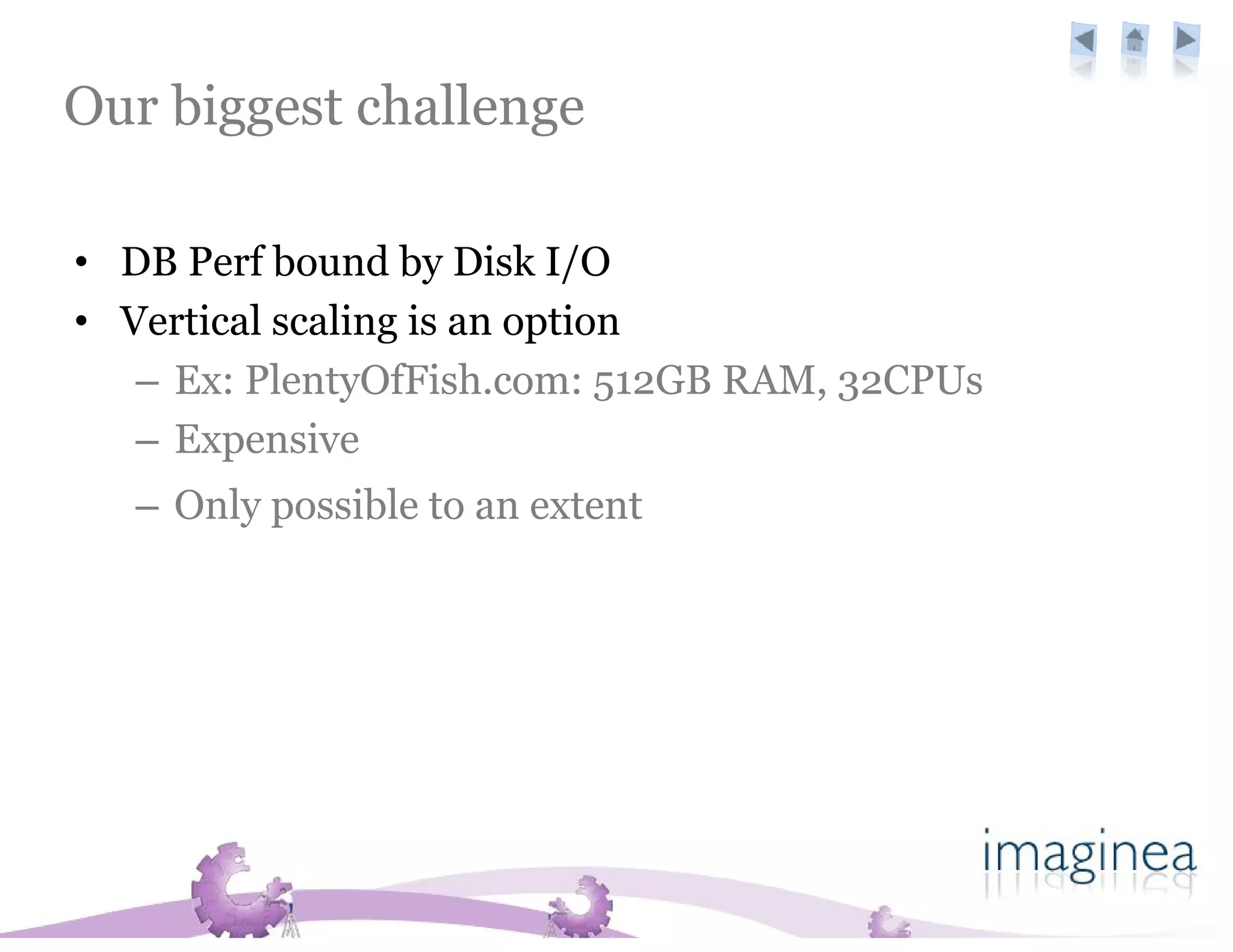 Our biggest challenge

• DB Perf bound by Disk I/O
• Vertical scaling is an option
   – Ex: PlentyOfFish.com: 512GB RAM, 32CPUs
   – Expensive
  – Only possible to an extent on cloud servers
 