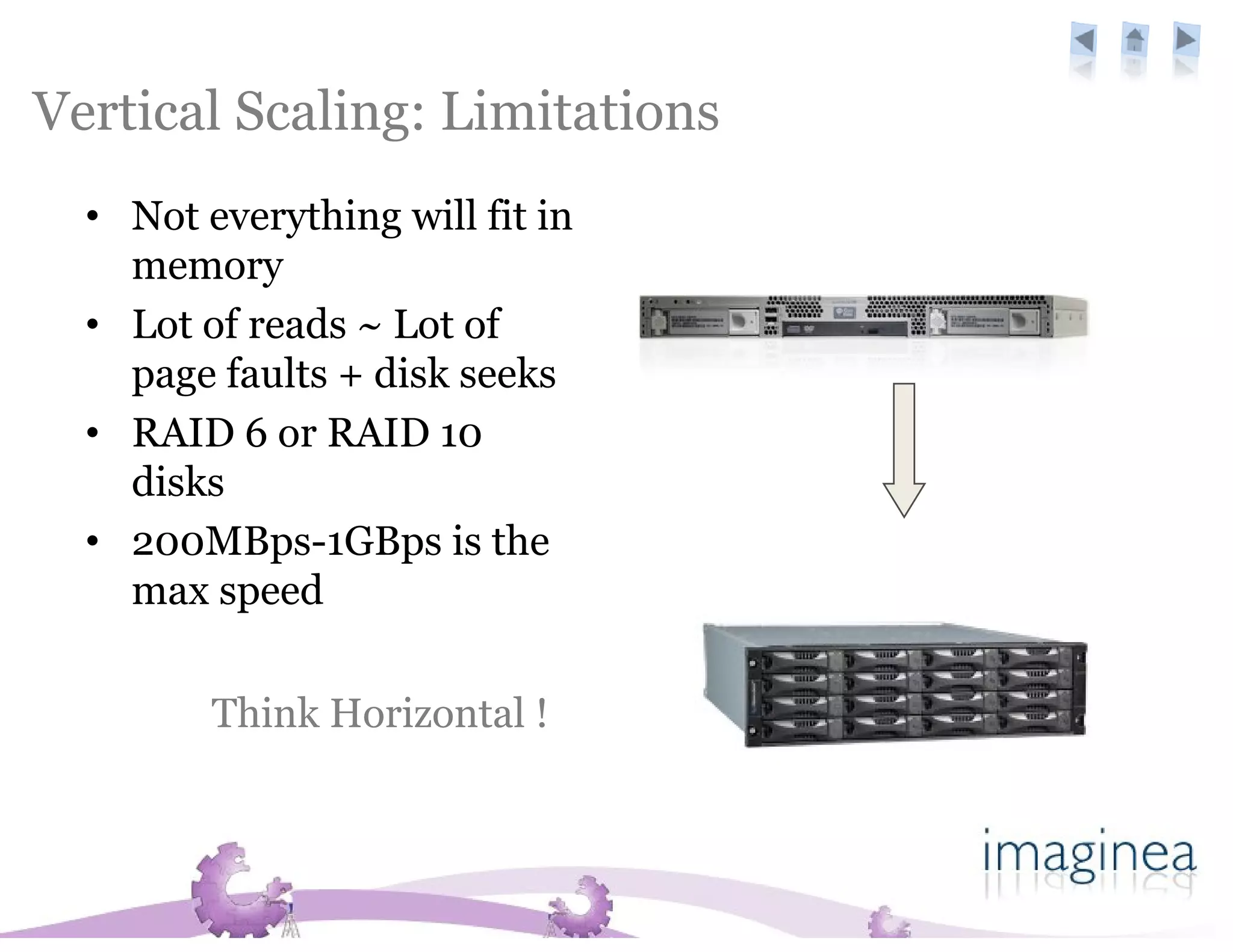Vertical Scaling: Limitations
  • Not everything will fit in
    memory
  • Lot of reads ~ Lot of
    page faults + disk seeks
  • RAID 6 or RAID 10
    disks
  • 200MBps-1GBps is the
    max speed

         Think Horizontal !
 