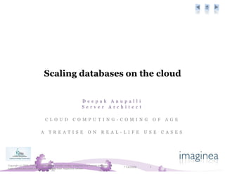 Scaling databases on the cloud

                                                                  D e e p a k A n u p a l l i
                                                                  S e r v e r A r c h i t e c t

                                 C L O U D               C O M P U T I N G - C O M I N G                          O F    A G E

                             A      T R E A T I S E                    O N         R E A L - L I F E        U S E       C A S E S




Copyright (c) 2009, Pramati Technologies Private Limited. Imaginea is a Pramati business. All
trade names and trade marks are owned by their respective owners
                                                                                                11/4/2009     1
 