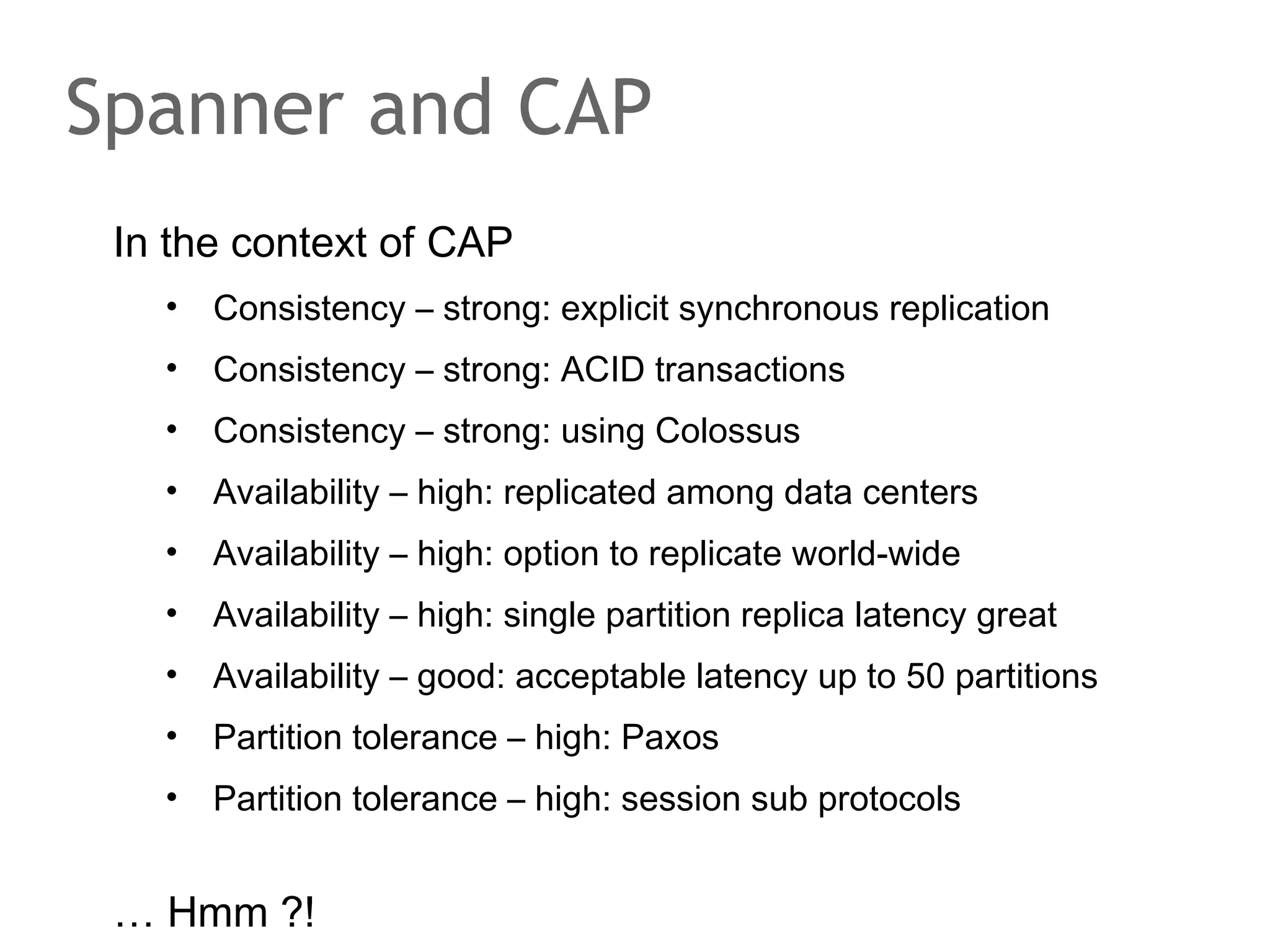 The speaker says...
We have looked at Dynamo because it is an extreme
example of an AP system in the context of CAP.
It is the ultimate data store for a web shop that assumes
unlimited stock and operates on very unreliable hardware
including very unreliable network connections ;-). The
system is decentralized, all data is stored multiple times and
no time is spent upfront on ensuring consistency to optimize
for fast responses even in the presence of network paritions.
It scales virtually indefinetly, at least for key value accesses.
The downside is that you have to fix the inconsistency.
Next up is Bigtable – the C(A)P system.

 