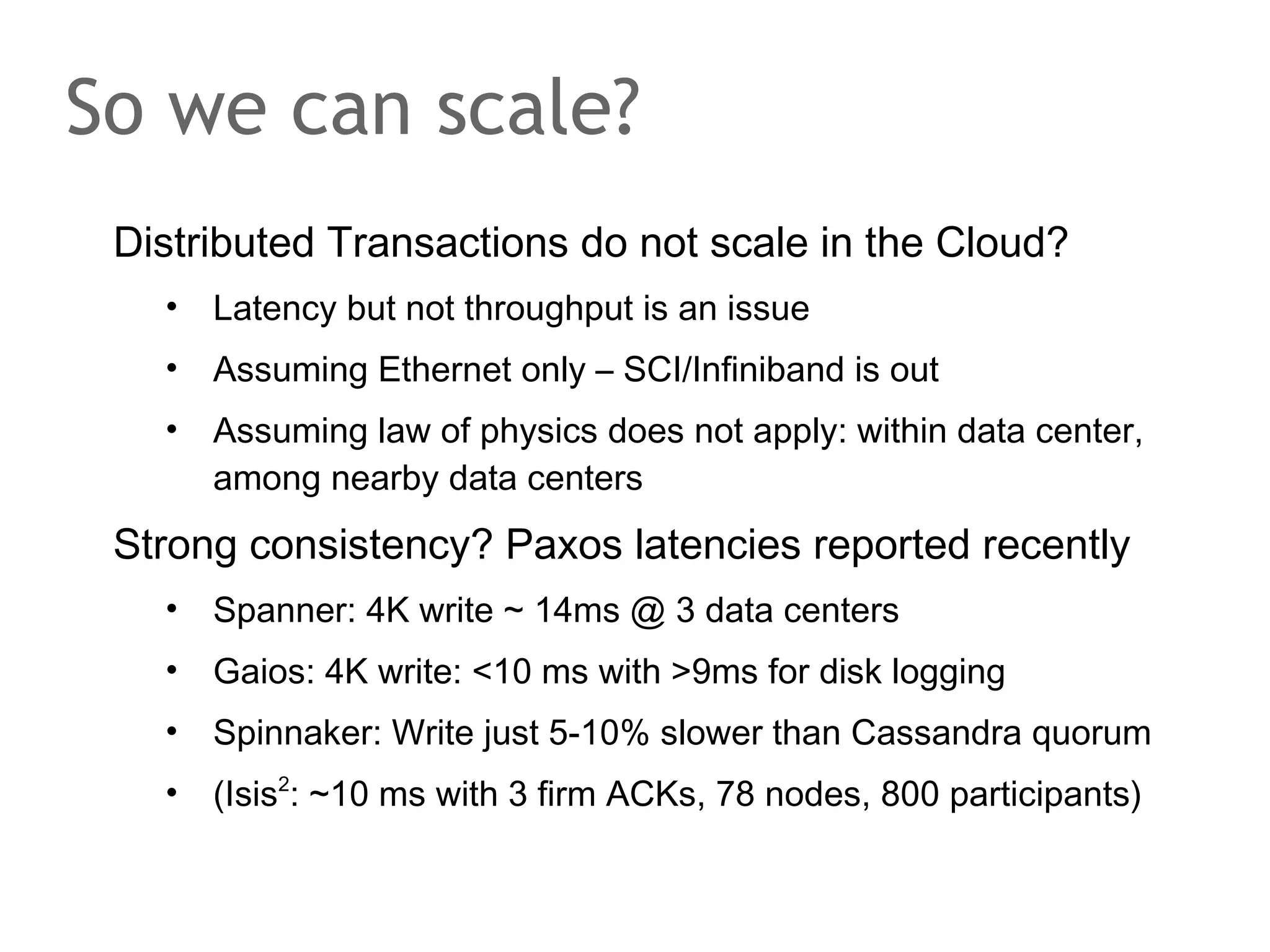 The speaker says...
There's not only CAP that plagues architects of distributed
systems but also the famous Fischer-Lynch-Patersion
Impossiblity Result from 1985. FLP proved that
asynchronous distributed systems cannot achieve consens.
A system is asynchronous if message transfer times are not
bound and processor speed is not know upfront. Under
these circumstances, it is impossible to distinguish between
a machine that has crashed and a machine that is slow. The
crashed machine would require to run a recovery protocol
whereas one should simply wait for the slow machine to
reply. Luckily, like with CAP, there's the theory and the
practice. One solution to the problem is the Paxos family of
protocols.

 
