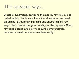 The speaker says...
Bigtable dynamically partitions the map by row key into socalled tablets. Tables are the unit of distr...