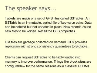 The speaker says...
Tablets are made of a set of GFS files called SSTables. An
SSTable is an immutable, sorted file of key...