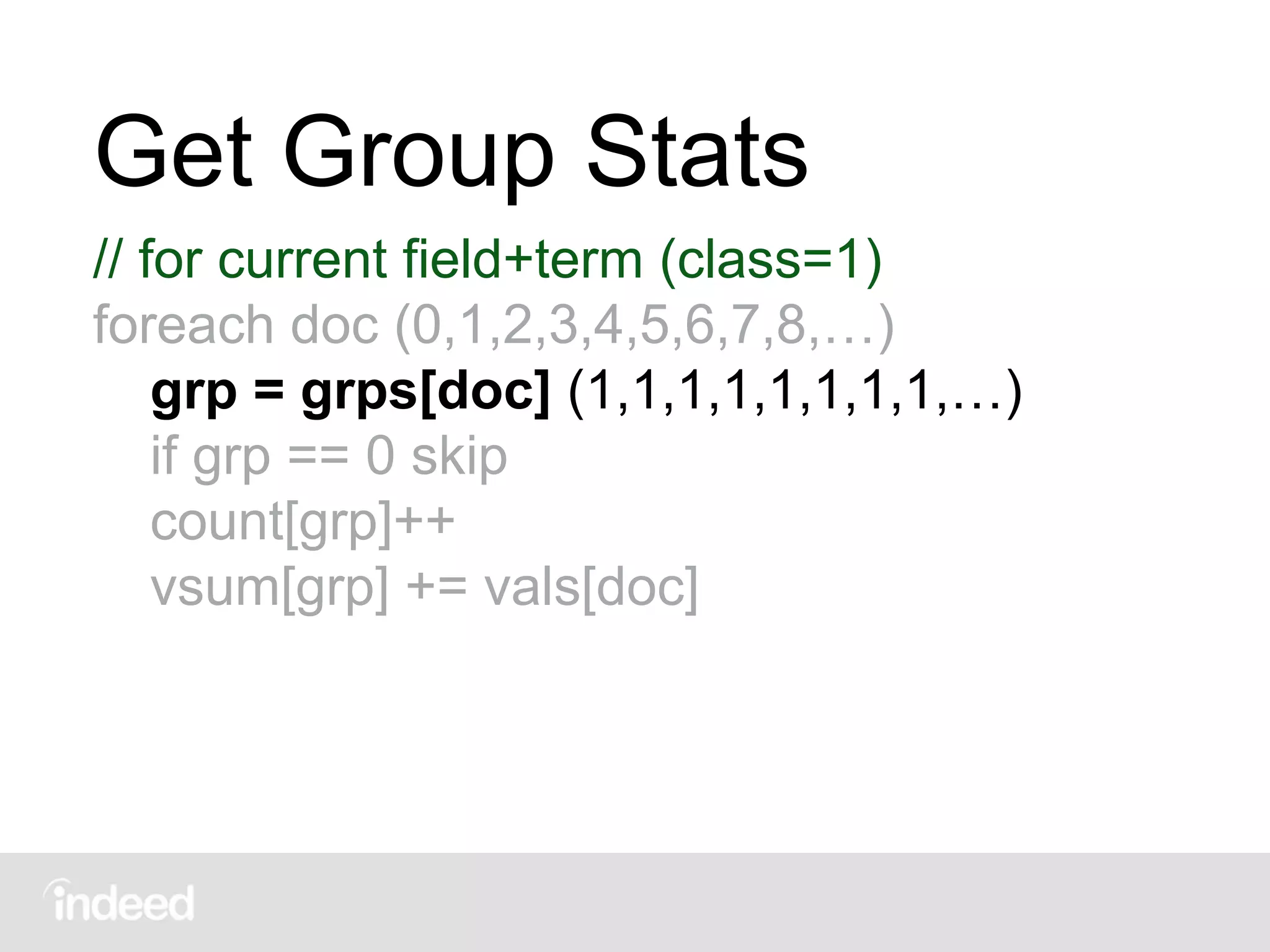 Get Group Stats
// for current field+term (class=1)
foreach doc (0,1,2,3,4,5,6,7,8,…)
grp = grps[doc] (1,1,1,1,1,1,1,1,…)
if grp == 0 skip
count[grp]++
vsum[grp] += vals[doc]
 