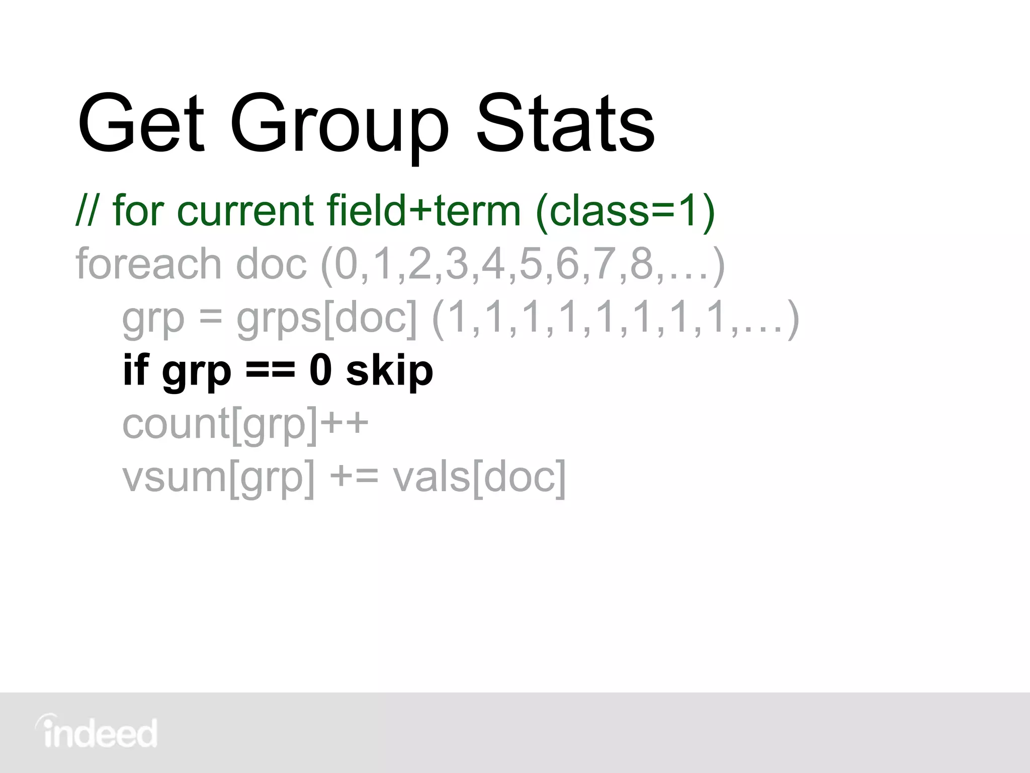 Get Group Stats
// for current field+term (class=1)
foreach doc (0,1,2,3,4,5,6,7,8,…)
grp = grps[doc] (1,1,1,1,1,1,1,1,…)
if grp == 0 skip
count[grp]++
vsum[grp] += vals[doc]
 