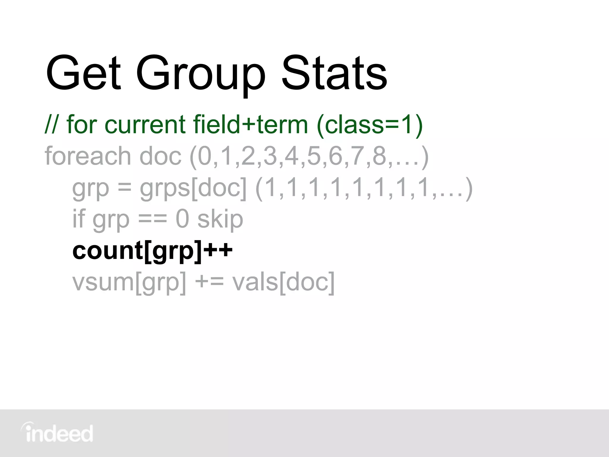 Get Group Stats
// for current field+term (class=1)
foreach doc (0,1,2,3,4,5,6,7,8,…)
grp = grps[doc] (1,1,1,1,1,1,1,1,…)
if grp == 0 skip
count[grp]++
vsum[grp] += vals[doc]
 