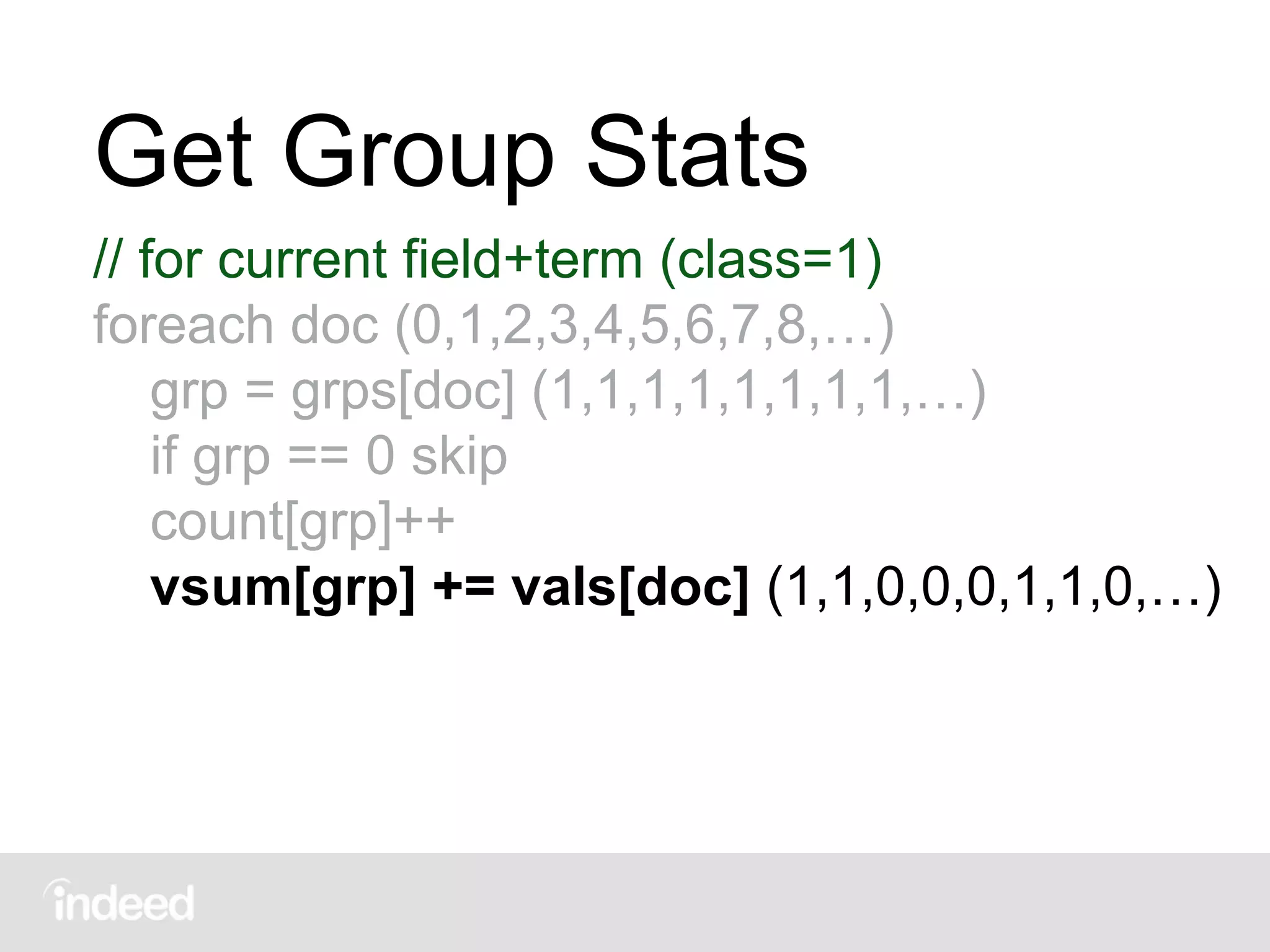 Get Group Stats
// for current field+term (class=1)
foreach doc (0,1,2,3,4,5,6,7,8,…)
grp = grps[doc] (1,1,1,1,1,1,1,1,…)
if grp == 0 skip
count[grp]++
vsum[grp] += vals[doc] (1,1,0,0,0,1,1,0,…)
 