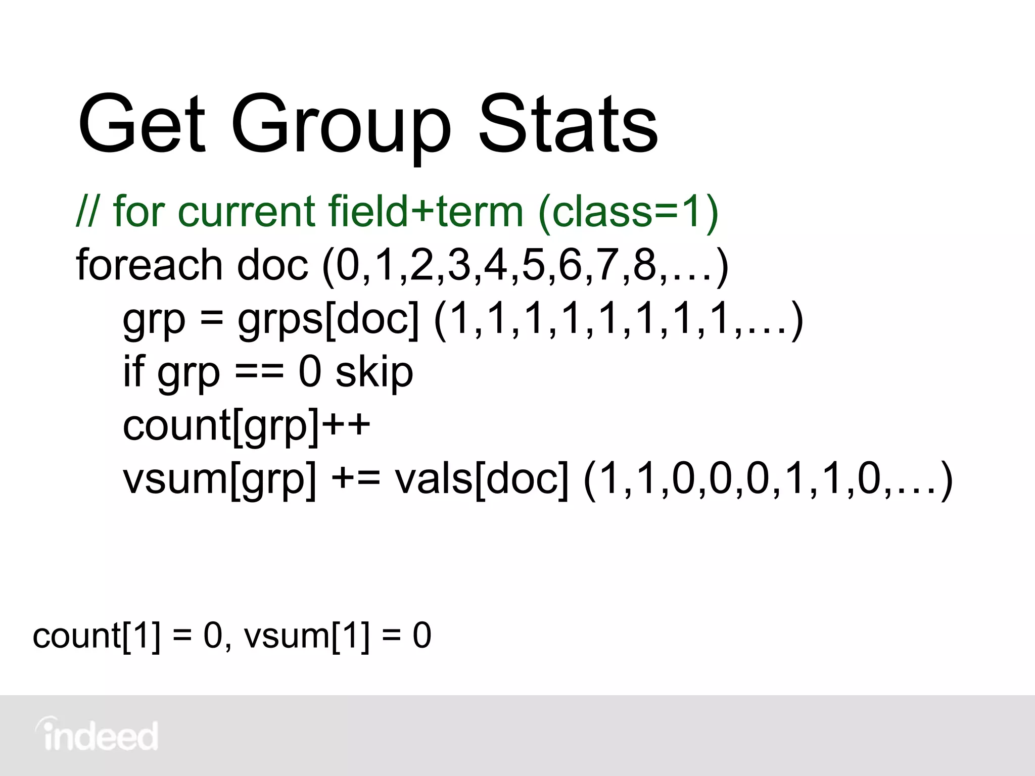 Get Group Stats
// for current field+term (class=1)
foreach doc (0,1,2,3,4,5,6,7,8,…)
grp = grps[doc] (1,1,1,1,1,1,1,1,…)
if grp == 0 skip
count[grp]++
vsum[grp] += vals[doc] (1,1,0,0,0,1,1,0,…)
count[1] = 0, vsum[1] = 0
 