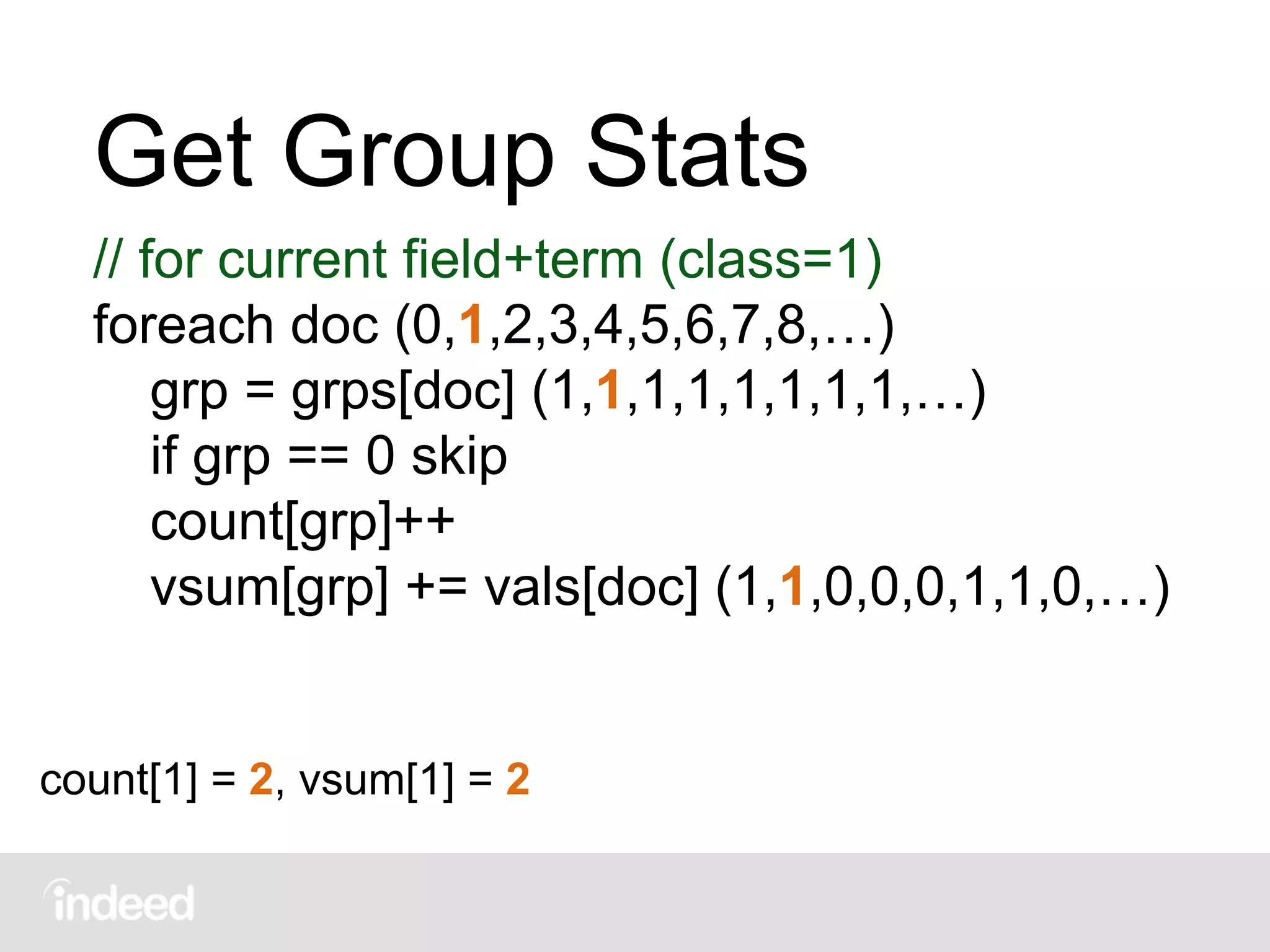 Get Group Stats
// for current field+term (class=1)
foreach doc (0,1,2,3,4,5,6,7,8,…)
grp = grps[doc] (1,1,1,1,1,1,1,1,…)
if grp == 0 skip
count[grp]++
vsum[grp] += vals[doc] (1,1,0,0,0,1,1,0,…)
count[1] = 2, vsum[1] = 2
 