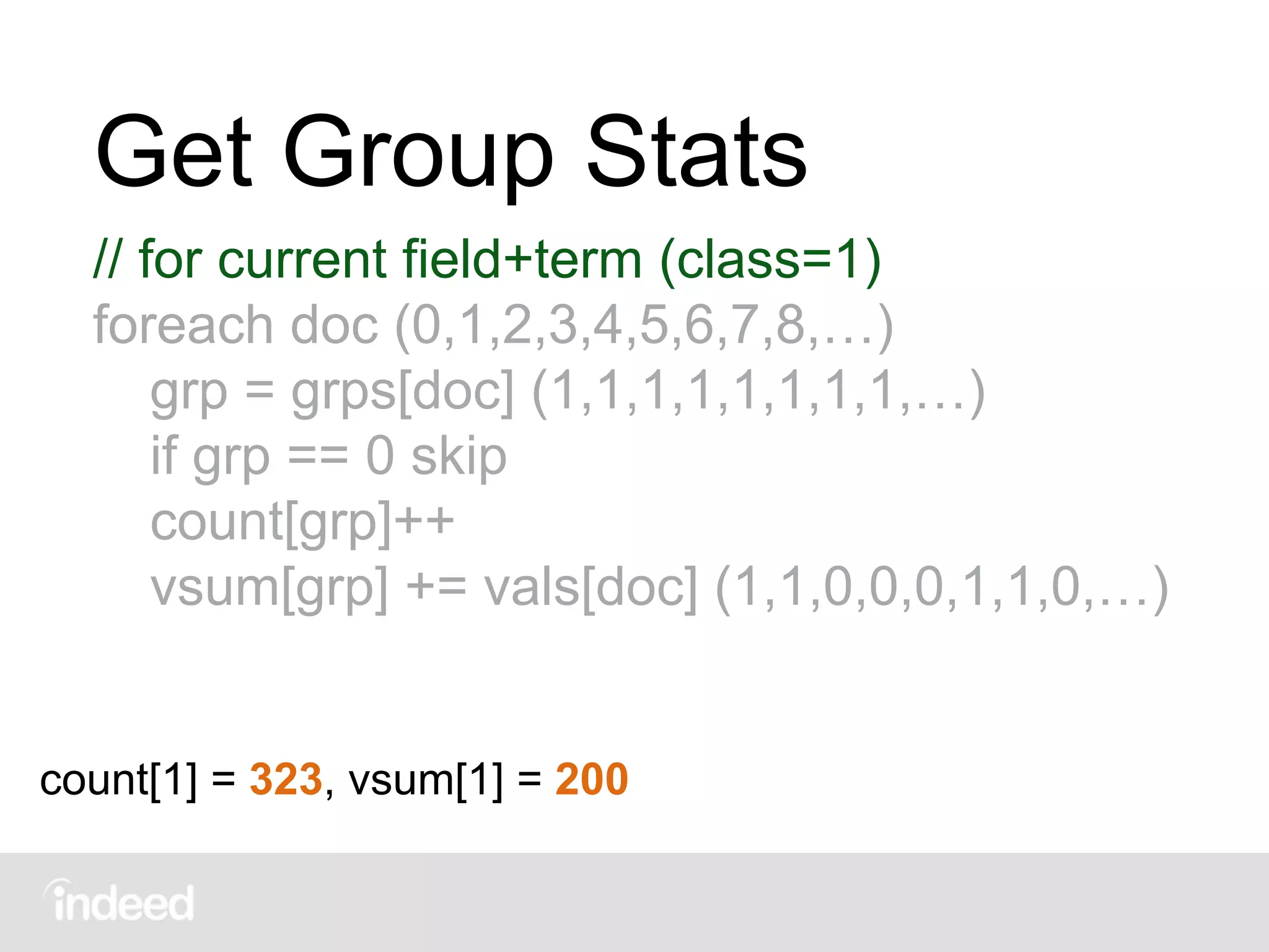 Get Group Stats
// for current field+term (class=1)
foreach doc (0,1,2,3,4,5,6,7,8,…)
grp = grps[doc] (1,1,1,1,1,1,1,1,…)
if grp == 0 skip
count[grp]++
vsum[grp] += vals[doc] (1,1,0,0,0,1,1,0,…)
count[1] = 323, vsum[1] = 200
 