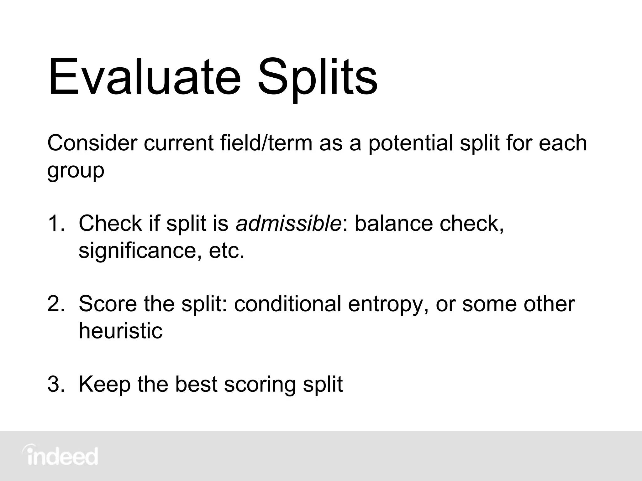 Evaluate Splits
Consider current field/term as a potential split for each
group
1. Check if split is admissible: balance check,
significance, etc.
2. Score the split: conditional entropy, or some other
heuristic
3. Keep the best scoring split
 