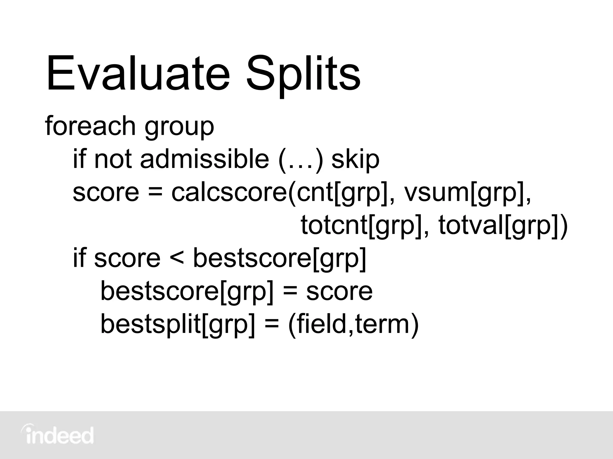 Evaluate Splits
foreach group
if not admissible (…) skip
score = calcscore(cnt[grp], vsum[grp],
totcnt[grp], totval[grp])
if score < bestscore[grp]
bestscore[grp] = score
bestsplit[grp] = (field,term)
 
