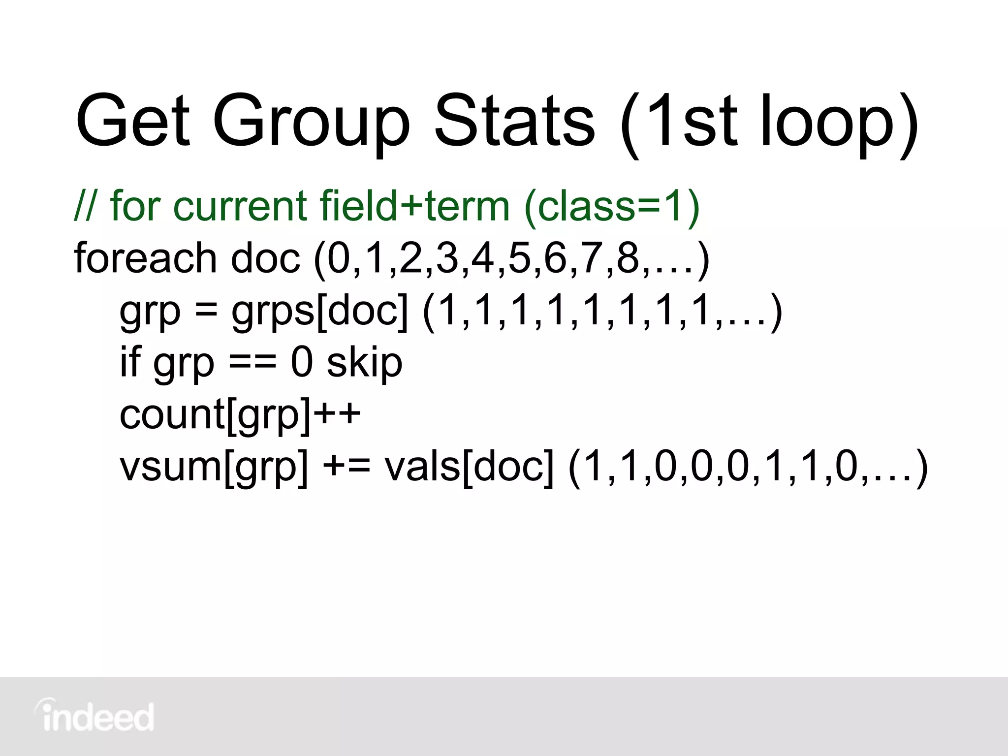 Get Group Stats (1st loop)
// for current field+term (class=1)
foreach doc (0,1,2,3,4,5,6,7,8,…)
grp = grps[doc] (1,1,1,1,1,1,1,1,…)
if grp == 0 skip
count[grp]++
vsum[grp] += vals[doc] (1,1,0,0,0,1,1,0,…)
 