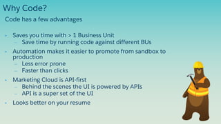 • Saves you time with > 1 Business Unit
– Save time by running code against different BUs
• Automation makes it easier to promote from sandbox to
production
– Less error prone
– Faster than clicks
• Marketing Cloud is API-first
– Behind the scenes the UI is powered by APIs
– API is a super set of the UI
• Looks better on your resume
Why Code?
Code has a few advantages
 
