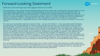 Forward-Looking Statement
Statement under the Private Securities Litigation Reform Act of 1995:
This presentation may contain forward-looking statements that involve risks, uncertainties, and assumptions. If any
such uncertainties materialize or if any of the assumptions proves incorrect, the results of salesforce.com, inc.
could differ materially from the results expressed or implied by the forward-looking statements we make. All
statements other than statements of historical fact could be deemed forward-looking, including any projections of
product or service availability, subscriber growth, earnings, revenues, or other financial items and any statements
regarding strategies or plans of management for future operations, statements of belief, any statements
concerning new, planned, or upgraded services or technology developments and customer contracts or use of our
services.
The risks and uncertainties referred to above include – but are not limited to – risks associated with developing
and delivering new functionality for our service, new products and services, our new business model, our past
operating losses, possible fluctuations in our operating results and rate of growth, interruptions or delays in our
Web hosting, breach of our security measures, the outcome of any litigation, risks associated with completed and
any possible mergers and acquisitions, the immature market in which we operate, our relatively limited operating
history, our ability to expand, retain, and motivate our employees and manage our growth, new releases of our
service and successful customer deployment, our limited history reselling non-salesforce.com products, and
utilization and selling to larger enterprise customers. Further information on potential factors that could affect the
financial results of salesforce.com, inc. is included in our annual report on Form 10-K for the most recent fiscal year
and in our quarterly report on Form 10-Q for the most recent fiscal quarter. These documents and others
containing important disclosures are available on the SEC Filings section of the Investor Information section of our
Web site.
Any unreleased services or features referenced in this or other presentations, press releases or public statements
are not currently available and may not be delivered on time or at all. Customers who purchase our services should
make the purchase decisions based upon features that are currently available. salesforce.com, inc. assumes no
obligation and does not intend to update these forward-looking statements.
 