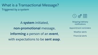 Shipping/delivery
notifications
Appointment reminders
Weather alerts
Financial alerts
Triggered by a system
What is a Transactional Message?
A system initiated,
non-promotional message,
informing a person of an event,
with expectations to be sent asap.
 