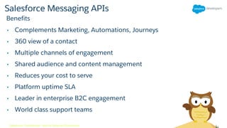 Salesforce Messaging APIs
• Complements Marketing, Automations, Journeys
• 360 view of a contact
• Multiple channels of engagement
• Shared audience and content management
• Reduces your cost to serve
• Platform uptime SLA
• Leader in enterprise B2C engagement
• World class support teams
Benefits
Salesforce Confidential - Not for External Distribution
 