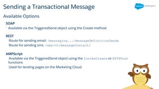 Sending a Transactional Message
SOAP
• Available via the TriggeredSend object using the Create method
REST
•Route for sending email: /messaging.../messageDefinitionSends
•Route for sending sms: /sms/v1/messageContact/
AMPScript
•Available via the TriggeredSend object using the InvokeCreate or HTTPPost
functions
•Used for landing pages on the Marketing Cloud
Available Options
 