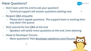 Have Questions?
• Don’t wait until the end to ask your question!
– Technical support will answer questions starting now.
• Respect Q&A etiquette
– Please don’t repeat questions. The support team is working their
way down the queue.
• Stick around for live Q&A at the end
– Speakers will tackle more questions at the end, time-allowing
• Head to Developer Forums
– More questions? Visit developer.salesforce.com/forums
 