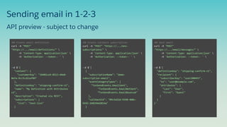 Sending email in 1-2-3
•## Create email definition
curl -X "POST"
"https://.../email/definitions/" 
-H 'Content-Type: application/json' 
-H 'Authorization: --token-- ' 
•-d $'{
"content": {
"customerKey": "34402ce9-8513-44e0-
8efa-9cc5cd11ef89"
},
"definitionKey": "shipping-confirm-v1",
"name": "My Definition with Attributes
v2",
"description": "Created via REST",
"subscriptions": {
"list": "test-list"
}
•## Create callback subscription
curl -X "POST" "https://.../ens-
subscriptions/" 
-H 'Content-Type: application/json' 
-H 'Authorization: --token-- ' 
•-d $'[
{
"subscriptionName": "demo-
subscription-email",
"eventCategoryTypes": [
"TxnSendEvents.EmailSent",
"TxnSendEvents.EmailNotSent",
“TxnSendEvents.EmailBounced"
],
"callbackId": "09c5d22d-9398-408c-
9192-268194d2014a"
}
•## Send email
curl -X "POST"
•"https://.../email/messages/" 
-H 'Content-Type: application/json' 
-H 'Authorization: --token-- ' 
•-d $'{
"definitionKey": "shipping-confirm-v1",
"recipient": {
"subscriberKey": "user208493",
"to": "user@example.com",
"attributes": {
"Last": "User",
"First": "Guest"
}
}
}'
API preview - subject to change
 