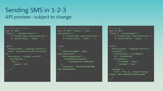 API preview - subject to change
Sending SMS in 1-2-3
•## Create SMS definition
curl -X "POST"
"https://.../sms/definitions/" 
-H 'Content-Type: application/json' 
-H 'Authorization: --token-- ' 
•-d $'{
"definitionKey": "shipping-confirm-v1",
"name": "My Definition with Attributes
v2",
"description": "Created via REST",
subscriptions: {
• sms: {
• keyword: "YES"
• }
• }
•}’
•## Create callback subscription
•curl -X "POST" "https://.../ens-
subscriptions/" 
-H 'Content-Type: application/json' 
-H 'Authorization: --token-- ' 
•-d $'[
{
"subscriptionName": "demo-
subscription-sms",
"eventCategoryTypes": [
"TxnSendEvents.SmsSent",
"TxnSendEvents.SmsNotSent"
],
"callbackId": "09c5d22d-9398-408c-
9192-268194d3940a"
}
•]
•## Send sms
curl -X "POST"
•"https://.../sms/messages/" 
-H 'Content-Type: application/json' 
-H 'Authorization: --token-- ' 
•-d $'{
"definitionKey": "shipping-confirm-v1",
"recipient": {
"subscriberKey": "user208493",
"to": "12345556789",
"attributes": {
• "FirstName": "Guest",
• "LastName": "User"
• }
• "message": {
• "text": "This is a request message
example: %%FirstName%% %%LastName%%"
• },
•}'
 