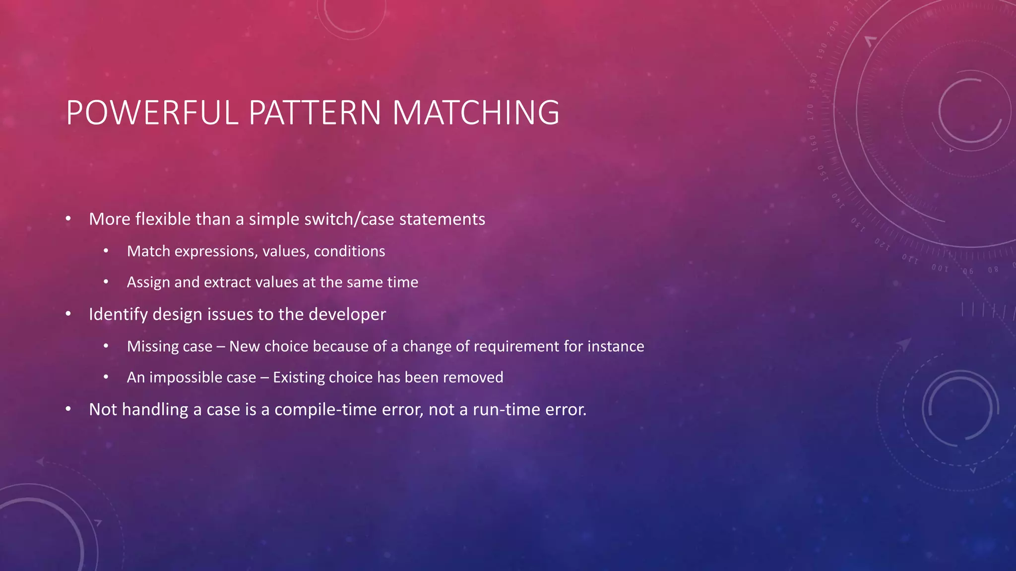 POWERFUL PATTERN MATCHING
• More flexible than a simple switch/case statements
• Match expressions, values, conditions
• Assign and extract values at the same time
• Identify design issues to the developer
• Missing case – New choice because of a change of requirement for instance
• An impossible case – Existing choice has been removed
• Not handling a case is a compile-time error, not a run-time error.
 