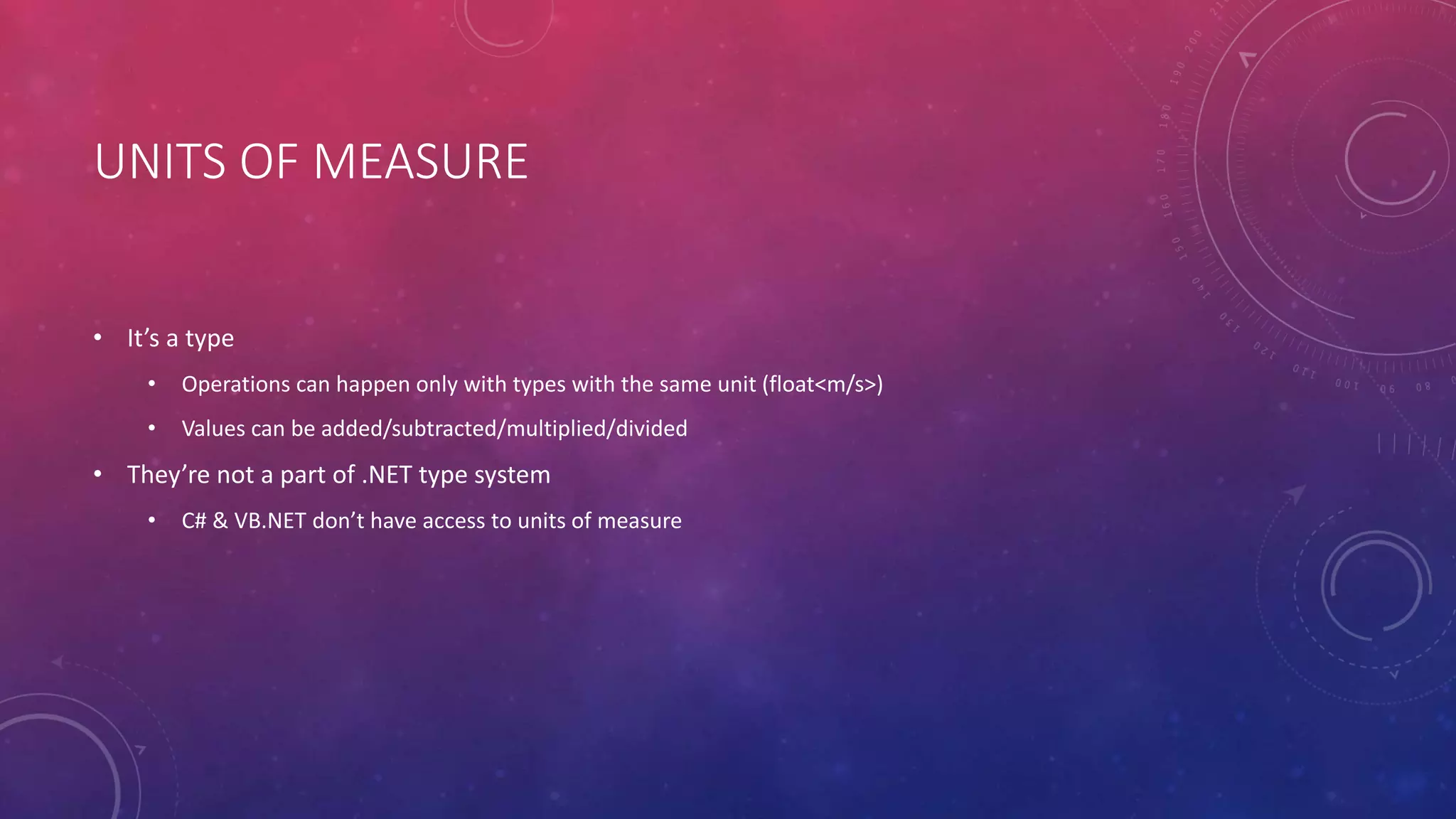 UNITS OF MEASURE
• It’s a type
• Operations can happen only with types with the same unit (float<m/s>)
• Values can be added/subtracted/multiplied/divided
• They’re not a part of .NET type system
• C# & VB.NET don’t have access to units of measure
 