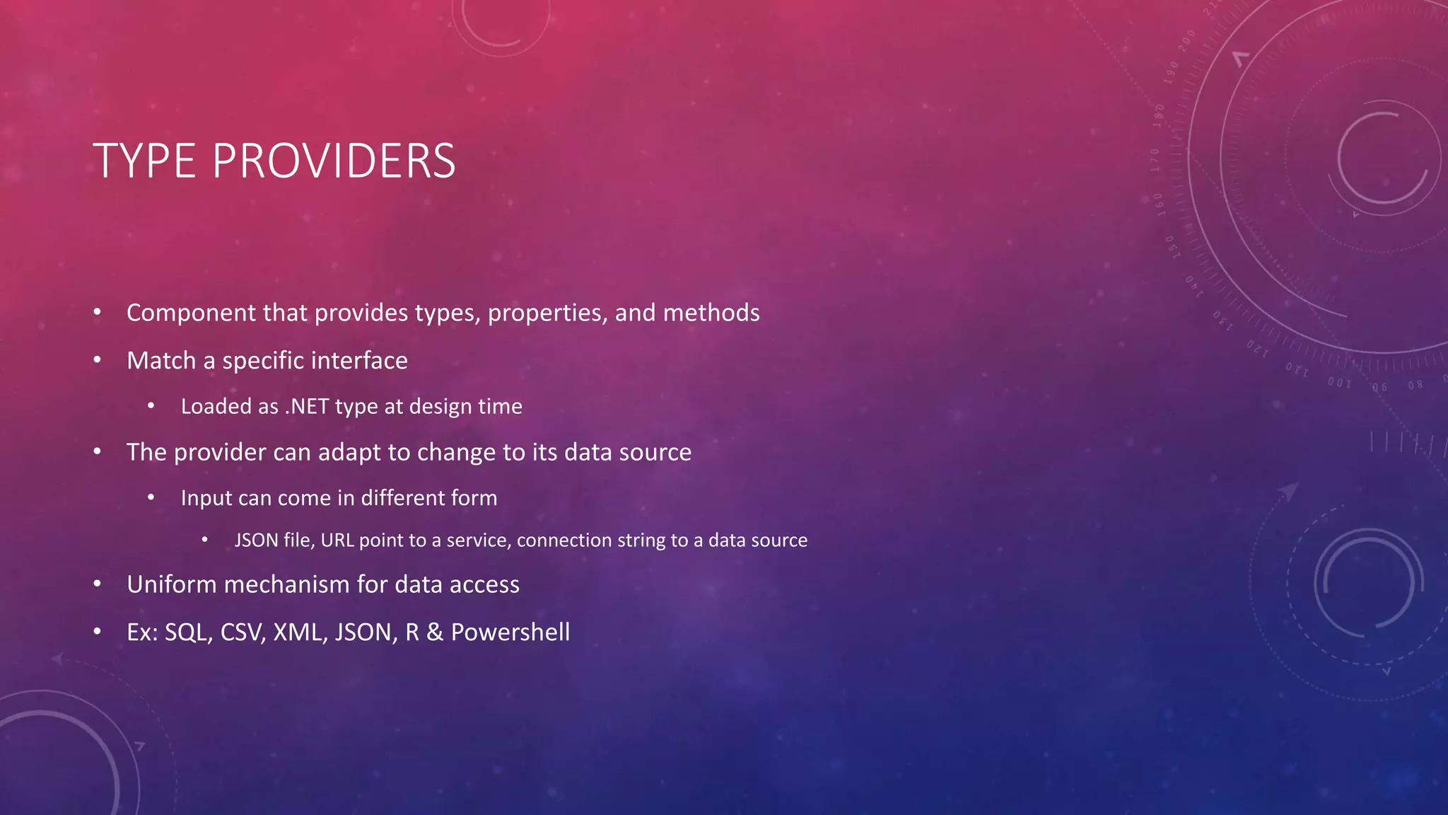TYPE PROVIDERS
• Component that provides types, properties, and methods
• Match a specific interface
• Loaded as .NET type at design time
• The provider can adapt to change to its data source
• Input can come in different form
• JSON file, URL point to a service, connection string to a data source
• Uniform mechanism for data access
• Ex: SQL, CSV, XML, JSON, R & Powershell
 