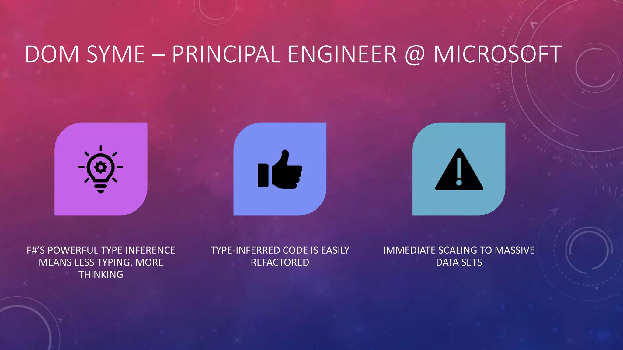 DOM SYME – PRINCIPAL ENGINEER @ MICROSOFT
F#’S POWERFUL TYPE INFERENCE
MEANS LESS TYPING, MORE
THINKING
TYPE-INFERRED CODE IS EASILY
REFACTORED
IMMEDIATE SCALING TO MASSIVE
DATA SETS
 