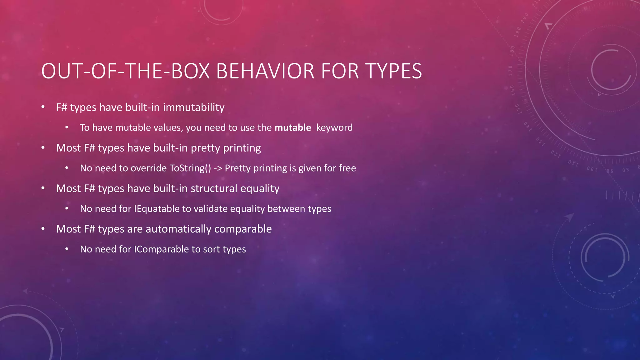 OUT-OF-THE-BOX BEHAVIOR FOR TYPES
• F# types have built-in immutability
• To have mutable values, you need to use the mutable keyword
• Most F# types have built-in pretty printing
• No need to override ToString() -> Pretty printing is given for free
• Most F# types have built-in structural equality
• No need for IEquatable to validate equality between types
• Most F# types are automatically comparable
• No need for IComparable to sort types
 