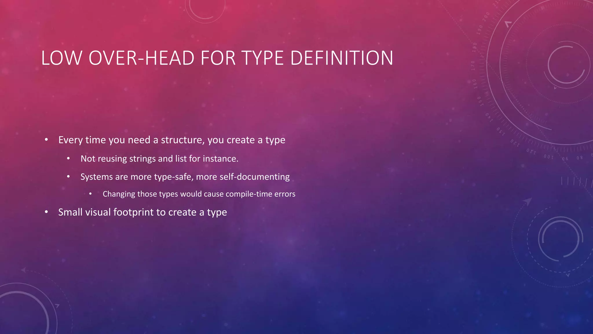 LOW OVER-HEAD FOR TYPE DEFINITION
• Every time you need a structure, you create a type
• Not reusing strings and list for instance.
• Systems are more type-safe, more self-documenting
• Changing those types would cause compile-time errors
• Small visual footprint to create a type
 
